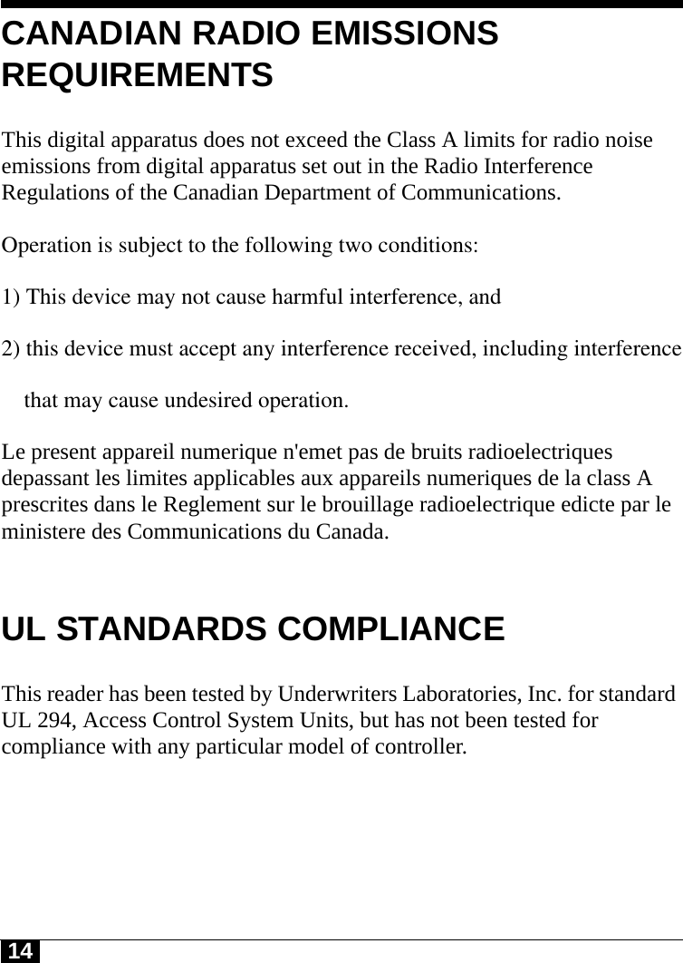 14CANADIAN RADIO EMISSIONS REQUIREMENTSThis digital apparatus does not exceed the Class A limits for radio noise emissions from digital apparatus set out in the Radio Interference Regulations of the Canadian Department of Communications.Operation is subject to the following two conditions:1) This device may not cause harmful interference, and2) this device must accept any interference received, including interference    that may cause undesired operation.  Le present appareil numerique n&apos;emet pas de bruits radioelectriques depassant les limites applicables aux appareils numeriques de la class A prescrites dans le Reglement sur le brouillage radioelectrique edicte par le ministere des Communications du Canada.UL STANDARDS COMPLIANCEThis reader has been tested by Underwriters Laboratories, Inc. for standard UL 294, Access Control System Units, but has not been tested for compliance with any particular model of controller.