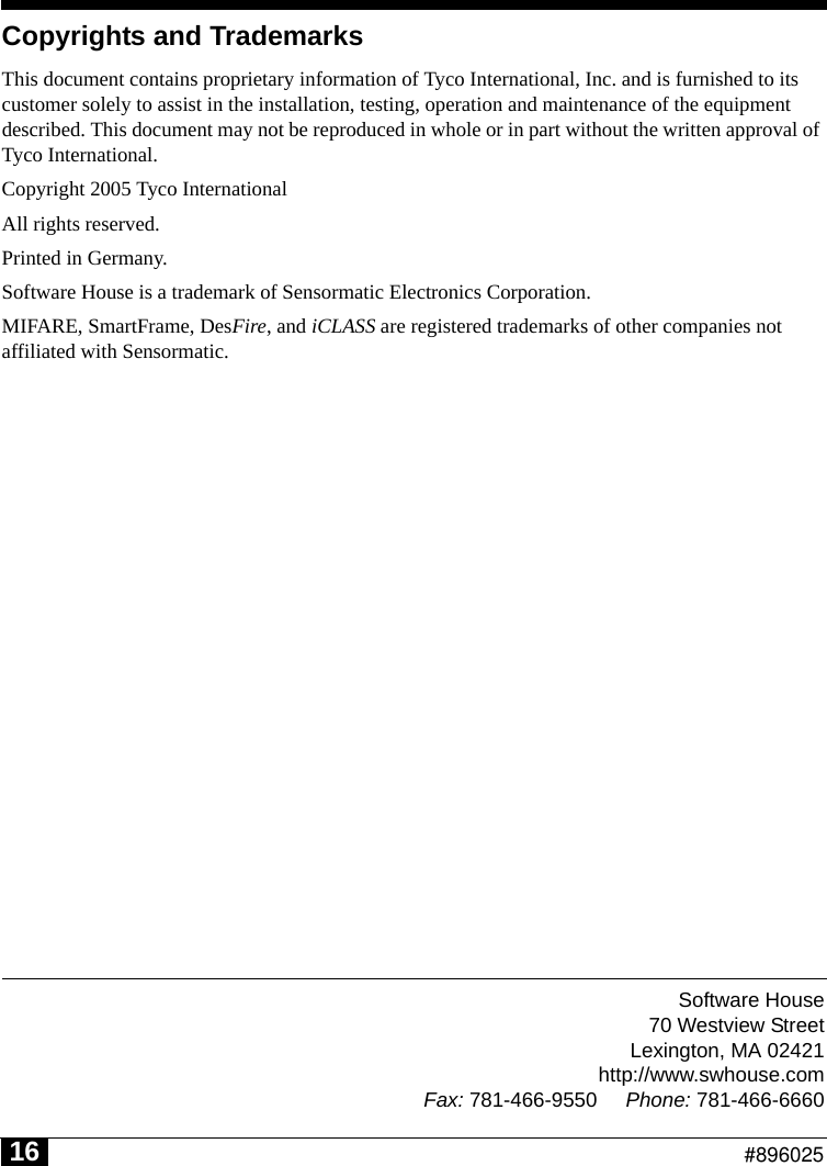 Software House70 Westview StreetLexington, MA 02421http://www.swhouse.comFax: 781-466-9550 Phone: 781-466-6660                                                          #89602516Copyrights and TrademarksThis document contains proprietary information of Tyco International, Inc. and is furnished to its customer solely to assist in the installation, testing, operation and maintenance of the equipment described. This document may not be reproduced in whole or in part without the written approval of Tyco International.Copyright 2005 Tyco InternationalAll rights reserved.Printed in Germany.Software House is a trademark of Sensormatic Electronics Corporation.MIFARE, SmartFrame, DesFire, and iCLASS are registered trademarks of other companies not affiliated with Sensormatic.