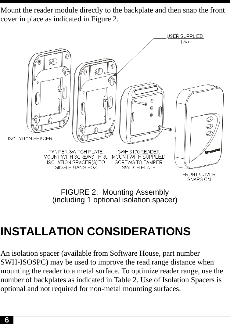 6Mount the reader module directly to the backplate and then snap the front cover in place as indicated in Figure 2.FIGURE 2. Mounting Assembly (including 1 optional isolation spacer)INSTALLATION CONSIDERATIONSAn isolation spacer (available from Software House, part number SWH-ISOSPC) may be used to improve the read range distance when mounting the reader to a metal surface. To optimize reader range, use the number of backplates as indicated in Table 2. Use of Isolation Spacers is optional and not required for non-metal mounting surfaces.