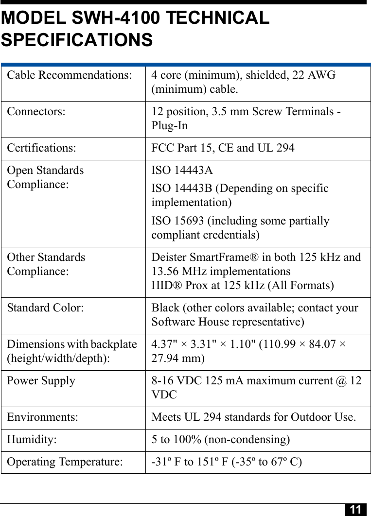 11Tyco CONFIDENTIALMODEL SWH-4100 TECHNICAL SPECIFICATIONSCable Recommendations:  4 core (minimum), shielded, 22 AWG (minimum) cable.Connectors:  12 position, 3.5 mm Screw Terminals - Plug-InCertifications:  FCC Part 15, CE and UL 294Open Standards Compliance:ISO 14443AISO 14443B (Depending on specific implementation)ISO 15693 (including some partially compliant credentials)Other Standards Compliance:Deister SmartFrame® in both 125 kHz and 13.56 MHz implementations HID® Prox at 125 kHz (All Formats)Standard Color:  Black (other colors available; contact your Software House representative)Dimensions with backplate (height/width/depth): 4.37&quot; × 3.31&quot; × 1.10&quot; (110.99 × 84.07 × 27.94 mm)Power Supply  8-16 VDC 125 mA maximum current @ 12 VDCEnvironments:  Meets UL 294 standards for Outdoor Use.Humidity:  5 to 100% (non-condensing)Operating Temperature:  -31º F to 151º F (-35º to 67º C)