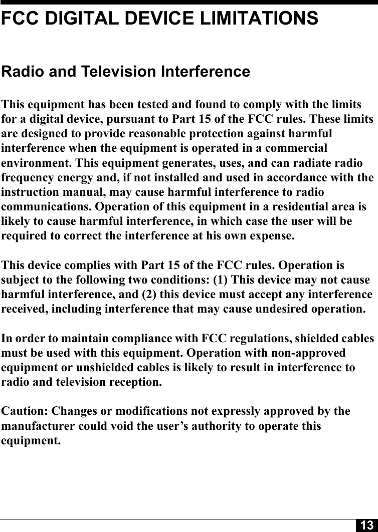 13Tyco CONFIDENTIALFCC DIGITAL DEVICE LIMITATIONSRadio and Television Interference This equipment has been tested and found to comply with the limits for a digital device, pursuant to Part 15 of the FCC rules. These limits are designed to provide reasonable protection against harmful interference when the equipment is operated in a commercial environment. This equipment generates, uses, and can radiate radio frequency energy and, if not installed and used in accordance with the instruction manual, may cause harmful interference to radio communications. Operation of this equipment in a residential area is likely to cause harmful interference, in which case the user will be required to correct the interference at his own expense. This device complies with Part 15 of the FCC rules. Operation is subject to the following two conditions: (1) This device may not cause harmful interference, and (2) this device must accept any interference received, including interference that may cause undesired operation. In order to maintain compliance with FCC regulations, shielded cables must be used with this equipment. Operation with non-approved equipment or unshielded cables is likely to result in interference to radio and television reception. Caution: Changes or modifications not expressly approved by the manufacturer could void the user’s authority to operate this equipment.