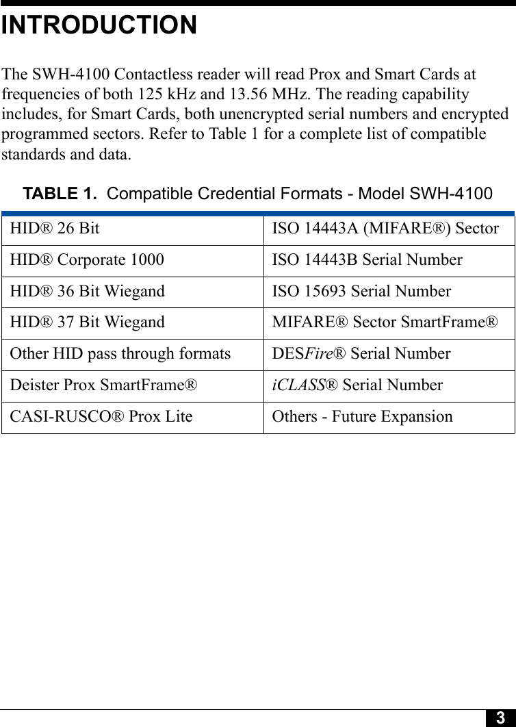 3Tyco CONFIDENTIALINTRODUCTIONThe SWH-4100 Contactless reader will read Prox and Smart Cards at frequencies of both 125 kHz and 13.56 MHz. The reading capability includes, for Smart Cards, both unencrypted serial numbers and encrypted programmed sectors. Refer to Table 1 for a complete list of compatible standards and data.TABLE 1. Compatible Credential Formats - Model SWH-4100HID® 26 Bit ISO 14443A (MIFARE®) SectorHID® Corporate 1000 ISO 14443B Serial NumberHID® 36 Bit Wiegand ISO 15693 Serial NumberHID® 37 Bit Wiegand MIFARE® Sector SmartFrame®Other HID pass through formats DESFire® Serial NumberDeister Prox SmartFrame® iCLASS® Serial NumberCASI-RUSCO® Prox Lite Others - Future Expansion