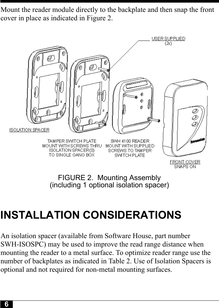 6Tyco CONFIDENTIALMount the reader module directly to the backplate and then snap the front cover in place as indicated in Figure 2.FIGURE 2. Mounting Assembly (including 1 optional isolation spacer)INSTALLATION CONSIDERATIONSAn isolation spacer (available from Software House, part number SWH-ISOSPC) may be used to improve the read range distance when mounting the reader to a metal surface. To optimize reader range use the number of backplates as indicated in Table 2. Use of Isolation Spacers is optional and not required for non-metal mounting surfaces.