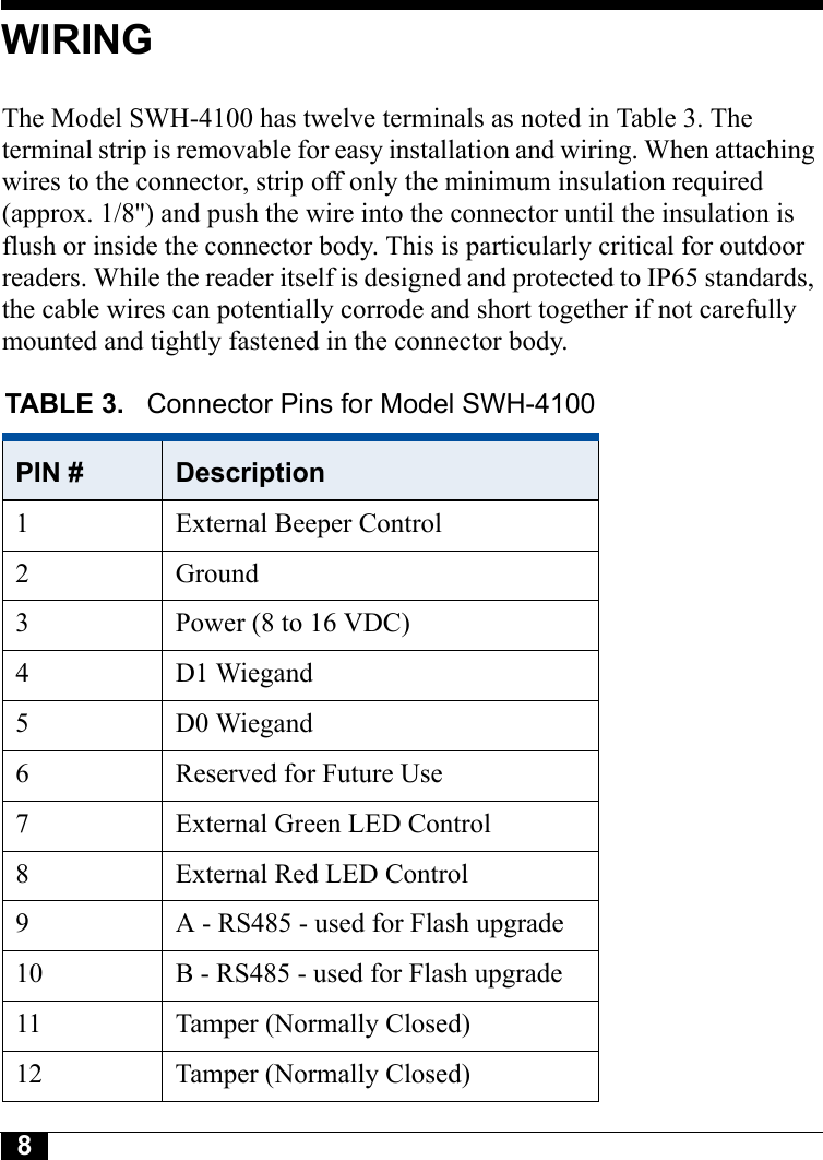 8Tyco CONFIDENTIALWIRINGThe Model SWH-4100 has twelve terminals as noted in Table 3. The terminal strip is removable for easy installation and wiring. When attaching wires to the connector, strip off only the minimum insulation required (approx. 1/8&apos;&apos;) and push the wire into the connector until the insulation is flush or inside the connector body. This is particularly critical for outdoor readers. While the reader itself is designed and protected to IP65 standards, the cable wires can potentially corrode and short together if not carefully mounted and tightly fastened in the connector body.TABLE 3.  Connector Pins for Model SWH-4100PIN # Description1 External Beeper Control2 Ground3 Power (8 to 16 VDC)4 D1 Wiegand5 D0 Wiegand6 Reserved for Future Use7 External Green LED Control8 External Red LED Control9 A - RS485 - used for Flash upgrade10 B - RS485 - used for Flash upgrade11 Tamper (Normally Closed)12 Tamper (Normally Closed)