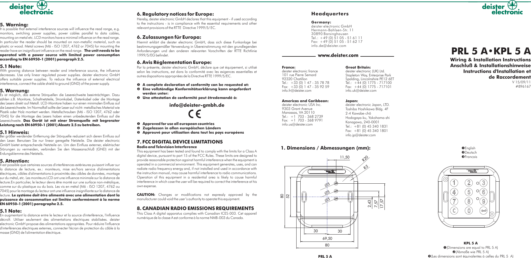 PRL 5 A•KPL 5 AWiring &amp; Installation InstructionsAnschluß &amp; InstallationshinweiseV 15/09/11#896167Instructions d&apos;Installation etde RaccordementPRL 5 A1. Dimensions / Abmessungen (mm):11,5030 302,437,5717,575Ø5ØØ5808069,5052R5R20KPL 5 A(Dimensions are equal to PRL 5 A)(Abmaße wie PRL 5 A)(Les dimensions sont équivalentes à celles du PRL 5  A)EnglishDeutschFrancaisHeadquartersGermany:deister electronic GmbH  Hermann-Bahlsen-Str. 1130890 BarsinghausenTel.: +49 (0) 51 05 - 51 61 11Fax:  +49 (0) 51 05 - 51 62 17info.de@deister.comAmericas and Caribbean:deister electronic USA Inc.9303 Grant Avenue Manassas, VA 20110Tel.: +1  703 - 368 2739 Fax: +1  703 - 368 9791info.us@deister.comGreat Britain:deister electronic (UK) Ltd.  Stapleton Way, Enterprise Park  Spalding, Lincolnshire PE12 6ETTel.: +44 (0) 1775 - 717100  Fax: +44 (0) 1775 - 717101info.uk@deister.comFrance:deister electronic france  101 rue Pierre Semard  92320 Chatillon  Tel.: +33 (0) 1 47 - 35 78 78  Fax: +33 (0) 1 47 - 35 92 59info.fr@deister.comJapan:deister electronic Japan, LTD.Toshiba Hoshikawa Bldg. 4F2-4 Kawabe-chôHodogaya-ku, Yokohama-shi Kanagawa, 240-0001Tel.:  +81 (0) 45 340 1831Fax:  +81 (0) 45 340 1801info.jp@deister.com5. Warning:It is possible that external interference sources will influence the read range, e.g. monitors, switching power supplies, power cables parallel to data cables, mounting on metal etc. LCD monitors have a minimal influence on the read range. In particular the reader should be mounted on non-metallic material, such as plastic or wood. Metal screws (M6 - ISO 1207, 4762 or 7045) for mounting the reader have an insignificant influence on the read range.  The unit needs to be operated with a power source with limited power consumption according to EN 60950-1 (2001) paragraph 2.5.5.1 Note:With growing distance between reader and interference source, the influence decreases. Use only linear regulated power supplies. deister electronic GmbH offers suitable power supplies. To reduce the influence of external electrical interference, connect the cable shield to ground (GND) of the power supply.5. Warnung:Es ist möglich, das externe Störquellen die Lesereichweite beeinträchtigen. Dazu zählen z.B. Monitore, Schaltnetzteile, Stromkabel, Datenkabel oder die Montage des Lesers direkt auf Metall. LCD-Monitore haben nur einen minimalen Einfluss auf die Lesereichweite. Im Normalfall sollte der Leser auf nicht- metallisches Material wie Plastik oder Holz montiert werden. Metallschrauben (M6 - ISO 1207, 4762 oder 7045) für die Montage des Lesers haben einen unbedeutenden Einfluss auf die Lesereichweite. Das Gerät ist mit einer Stromquelle mit begrenzter Leistung nach EN 60950-1 (2001) Absatz 2.5 zu betreiben. 5.1 Hinweis:Bei größer werdender Entfernung der Störquelle reduziert sich deren Einfluss auf den Leser. Benutzen Sie nur linear geregelte Netzteile. Die deister electronic GmbH bietet entsprechende Netzteile an. Um den Einfluss externer, elektrischer Störungen zu vermeiden, verbinden Sie den Masseanschluß (GND) mit der Erdungsklemme des Netzteils.  5. 5.1 NAttention:Il est possible que certaines sources d&apos;interférences extérieures puissant influer sur la distance de lecture, ex.: moniteurs, mise en/hors service d&apos;alimentations électriques, câbles d&apos;alimentations à proximités des câbles de données, montage sur du métal, etc. Les moniteurs LCD ont une influence minimale sur la distance de lecture.En particulier, le lecteur devra être monté sur une surface non-métalique, comme sur du plastique ou du bois. Les vis en métal (M6 - ISO 1207, 4762 ou 7045) pour le montage du lecteur ont une influence insignifiante sur la distance de lecture. Le système doit être alimenté avec une alimentation dont la puissance de consommation est limitée conformément à la norme EN 60950-1 (2001) paragraphe 2.5.ote:En augmentant la distance entre le lecteur et la source d&apos;interférence, l&apos;influence décroît. Utiliser seulement des alimentations électriques stabilisées. deister electronic GmbH propose des alimentations appropriées. Pour réduire l&apos;influence d&apos;interférences électriques externes, connecter l&apos;écran de protection du câble à la masse (GND) de l&apos;alimentation électrique.6. Regulatory notices for Europe: Hereby, deister electronic GmbH declares that this equipment - if used according to the instructions - is in compliance with the essential requirements and other relevant provisions of the RTTE  Directive 1999/5/ EC.6. Zulassungen für Europa:Hiermit erklärt die deister electronic GmbH, dass sich diese Funkanlage bei bestimmungsgemäßer Verwendung in Übereinstimmung mit den grundlegenden Anforderungen und den anderen relevanten Vorschriften der RTTE Richtlinie 1999/5/EG befindet.6. A complete declaration of conformity can be requested at:Eine vollständige Konformitätserklärung kann angefordert werden unter:Approved for use all european countriesZugelassen in allen europäischen Ländern Avis Réglementation Europe:Par la présente, deister electronic GmbH, déclare que cet équipement, si utilisé selon les instructions, est dans la conformité avec les exigences essentielles et autres dispositions appropriées de la Directive RTTE 1999/5/EC.Une attestation de conformité peut êtredemandé à:info@deister-gmbh.deApprouvé pour utilisation dans tout les pays européens7. FCC DIGITAL DEVICE LIMITATIONSRadio and Television InterferenceThis equipment has been tested and found to comply with the limits for a Class A digital device, pursuant to part 15 of the FCC Rules. These limits are designed to provide reasonable protection against harmful interference when the equipment is operated in a commercial environment. This equipment generates, uses, and can radiate radio frequency energy and, if not installed and used in accordance with the instruction manual, may cause harmful interference to radio communications. Operation of this equipment in a residential area is likely to cause harmful interference in which case the user will be required to correct the interference at his own expense. CAUTION:  Changes or modifications not expressly approved by the manufacturer could void the user’s authority to operate this equipment.8. CANADIAN RADIO EMISSIONS REQUIREMENTSThis Class A digital apparatus complies with Canadian ICES-003. Cet appareil numérique de la classe A est conforme à la norme NMB-003 du Canada.