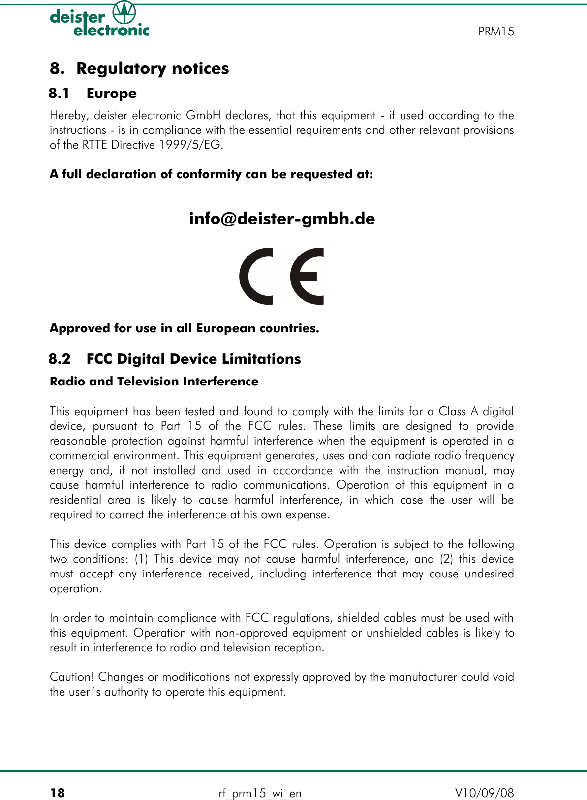 8. Regulatory notices 8.1  EuropeHereby, deister electronic GmbH declares, that this equipment - if used according to the instructions - is in compliance with the essential requirements and other relevant provisions of the RTTE Directive 1999/5/EG.A full declaration of conformity can be requested at:info@deister-gmbh.deApproved for use in all European countries. 8.2  FCC Digital Device LimitationsRadio and Television InterferenceThis equipment has been tested and found to comply with the limits for a Class A digital device,  pursuant  to Part  15  of   the  FCC  rules.  These  limits  are  designed  to provide reasonable protection against harmful interference when the equipment is operated in a commercial environment. This equipment generates, uses and can radiate radio frequency energy and, if not installed and used in accordance with the instruction manual, may cause harmful interference to radio communications. Operation of this equipment in a residential area is likely to cause harmful interference, in which case the user will be required to correct the interference at his own expense.This device complies with Part 15 of the FCC rules. Operation is subject to the following two conditions: (1) This device may not cause harmful interference, and (2) this device must accept any interference received, including interference that may cause undesired operation.In order to maintain compliance with FCC regulations, shielded cables must be used with this equipment. Operation with non-approved equipment or unshielded cables is likely to result in interference to radio and television reception.Caution! Changes or modifications not expressly approved by the manufacturer could void the user´s authority to operate this equipment.18 rf_prm15_wi_en V10/09/08PRM15