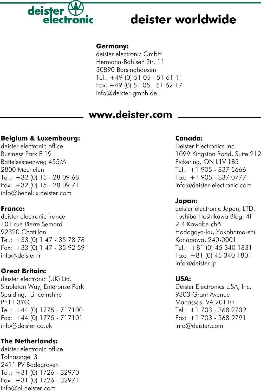 Germany:deister electronic GmbHHermann-Bahlsen Str. 1130890 BarsinghausenTel.: +49 (0) 51 05 - 51 61 11Fax: +49 (0) 51 05 - 51 62 17info@deister-gmbh.dewww.deister.comdeister worldwideCanada:Deister Electronics Inc.1099 Kingston Road, Suite 212Pickering, ON L1V 1B5Tel.: +1 905 - 837 5666Fax: +1 905 - 837 0777info@deister-electronic.comJapan:deister electronic Japan, LTD.Toshiba Hoshikawa Bldg. 4F2-4 Kawabe-chôHodogaya-ku, Yokohama-shi Kanagawa, 240-0001Tel.:  +81 (0) 45 340 1831Fax:  +81 (0) 45 340 1801info@deister.jpUSA:Deister Electronics USA, Inc.9303 Grant AvenueManassas, VA 20110Tel.: +1 703 - 368 2739Fax: +1 703 - 368 9791info@deister.comBelgium &amp; Luxembourg:deister electronic officeBusiness Park E 19Battelsesteenweg 455/A2800 MechelenTel.: +32 (0) 15 - 28 09 68Fax: +32 (0) 15 - 28 09 71info@benelux.deister.comFrance:deister electronic france101 rue Pierre Semard92320 ChatillonTel.: +33 (0) 1 47 - 35 78 78Fax:  +33 (0) 1 47 - 35 92 59info@deister.frGreat Britain:deister electronic (UK) Ltd.Stapleton Way, Enterprise Park Spalding,  LincolnshirePE11 3YQTel.: +44 (0) 1775 - 717100Fax: +44 (0) 1775 - 717101info@deister.co.ukThe Netherlands:deister electronic officeTolnasingel 32411 PV BodegravenTel.: +31 (0) 1726 - 32970Fax: +31 (0) 1726 - 32971info@nl.deister.com