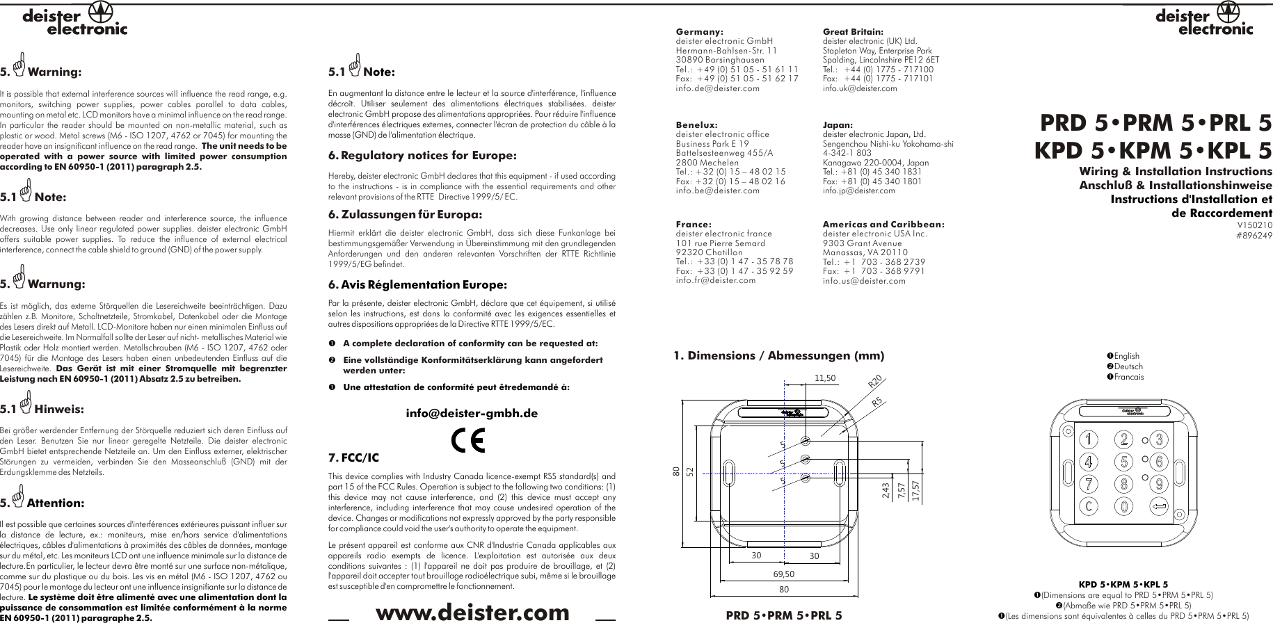 PRD 5•PRM 5•PRL 5KPD 5•KPM 5•KPL 5 Wiring &amp; Installation InstructionsAnschluß &amp; InstallationshinweiseV150210#896249Instructions d&apos;Installation etde Raccordement1. Dimensions / Abmessungen (mm)11,5030 302,437,5717,57Ø5Ø5Ø5808069,5052R5R20PRD 5•PRM 5•PRL 5www.deister.comKPD 5•KPM 5•KPL 5??(Dimensions are equal to PRD 5•PRM 5•PRL 5)(Abmaße wie PRD 5•PRM 5•PRL 5)(Les dimensions sont équivalentes à celles du PRD 5•PRM 5•PRL 5)?EnglishDeutsch?FrancaisGermany:deister electronic GmbH  Hermann-Bahlsen-Str. 1130890 BarsinghausenTel.: +49 (0) 51 05 - 51 61 11Fax:  +49 (0) 51 05 - 51 62 17info.de@deister.comAmericas and Caribbean:deister electronic USA Inc.9303 Grant Avenue Manassas, VA 20110Tel.: +1  703 - 368 2739 Fax: +1  703 - 368 9791info.us@deister.comGreat Britain:deister electronic (UK) Ltd.  Stapleton Way, Enterprise Park  Spalding, Lincolnshire PE12 6ETTel.: +44 (0) 1775 - 717100  Fax: +44 (0) 1775 - 717101info.uk@deister.comBenelux:Business Park E 19Battelsesteenweg 455/A2800 MechelenTel.: +32 (0) 15 – 48 02 15Fax: +32 (0) 15 – 48 02 16info.be@deister.com deister electronic officeFrance:101 rue Pierre Semard  92320 Chatillon  Tel.: +33 (0) 1 47 - 35 78 78  Fax: +33 (0) 1 47 - 35 92 59info.fr@deister.comdeister electronic france  Japan:Sengenchou Nishi-ku Yokohama-shi4-342-1 803Kanagawa 220-0004, JapanTel.: +81 (0) 45 340 1831Fax: +81 (0) 45 340 1801info.jp@deister.comdeister electronic Japan, Ltd.5.GWarning:It is possible that external interference sources will influence the read range, e.g. monitors,  switching  power  supplies,  power  cables  parallel  to  data  cables, mounting on metal etc. LCD monitors have a minimal influence on the read range. In particular the reader should be mounted on non-metallic material, such as plastic or wood. Metal screws (M6 - ISO 1207, 4762 or 7045) for mounting the reader have an insignificant influence on the read range.  The unit needs to be operated  with  a  power  source  with  limited  power  consumption according to EN 60950-1 (2011) paragraph 2.5.5.1GNote:With growing distance  between  reader and  interference source,  the influence decreases. Use only linear regulated power supplies. deister electronic GmbH offers  suitable  power  supplies.  To  reduce  the  influence  of  external  electrical interference, connect the cable shield to ground (GND) of the power supply.5.GWarnung:Es ist möglich, das externe Störquellen die Lesereichweite beeinträchtigen. Dazu zählen z.B. Monitore, Schaltnetzteile, Stromkabel, Datenkabel oder die Montage des Lesers direkt auf Metall. LCD-Monitore haben nur einen minimalen Einfluss auf die Lesereichweite. Im Normalfall sollte der Leser auf nicht- metallisches Material wie Plastik oder Holz montiert werden. Metallschrauben (M6 - ISO 1207, 4762 oder 7045) für die Montage des Lesers haben einen unbedeutenden Einfluss auf die Lesereichweite.  Das  Gerät  ist  mit  einer  Stromquelle  mit  begrenzter Leistung nach EN 60950-1 (2011) Absatz 2.5 zu betreiben. 5.1GHinweis:Bei größer werdender Entfernung der Störquelle reduziert sich deren Einfluss auf den  Leser.  Benutzen  Sie  nur  linear  geregelte  Netzteile.  Die  deister  electronic GmbH bietet entsprechende Netzteile an. Um den Einfluss externer, elektrischer Störungen  zu  vermeiden,  verbinden  Sie  den  Masseanschluß  (GND)  mit  der Erdungsklemme des Netzteils.  5.G2011Attention:Il est possible que certaines sources d&apos;interférences extérieures puissant influer sur la  distance  de  lecture,  ex.:  moniteurs,  mise  en/hors  service  d&apos;alimentations électriques, câbles d&apos;alimentations à proximités des câbles de données, montage sur du métal, etc. Les moniteurs LCD ont une influence minimale sur la distance de lecture.En particulier, le lecteur devra être monté sur une surface non-métalique, comme sur du plastique ou du bois. Les vis en métal (M6 - ISO 1207, 4762 ou 7045) pour le montage du lecteur ont une influence insignifiante sur la distance de lecture. Le système doit être alimenté avec une alimentation dont la puissance de consommation est limitée conformément à la norme EN 60950-1 ( ) paragraphe 2.5.5.1GN6. Regulatory notices for Europe: Hereby, deister electronic GmbH declares that this equipment - if used according to the instructions - is in compliance with the essential requirements and other relevant provisions of the RTTE  Directive 1999/5/ EC.6. Zulassungen für Europa:Hiermit  erklärt  die  deister  electronic  GmbH,  dass  sich  diese  Funkanlage  bei bestimmungsgemäßer Verwendung in Übereinstimmung mit den grundlegenden Anforderungen  und  den  anderen  relevanten  Vorschriften  der  RTTE  Richtlinie 1999/5/EG befindet.6. A complete declaration of conformity can be requested at:Eine vollständige Konformitätserklärung kann angefordert werden unter:  7. ote:En augmentant la distance entre le lecteur et la source d&apos;interférence, l&apos;influence décroît.  Utiliser  seulement  des  alimentations  électriques  stabilisées.  deister electronic GmbH propose des alimentations appropriées. Pour réduire l&apos;influence d&apos;interférences électriques externes, connecter l&apos;écran de protection du câble à la masse (GND) de l&apos;alimentation électrique.Avis Réglementation Europe:Par la présente, deister electronic GmbH, déclare que cet équipement, si utilisé selon les instructions, est dans la conformité avec les exigences essentielles et autres dispositions appropriées de la Directive RTTE 1999/5/EC.?  ?Une attestation de conformité peut êtredemandé à:info@deister-gmbh.de FCC/ICThis device complies with Industry Canada licence-exempt RSS standard(s) and part 15 of the FCC Rules. Operation is subject to the following two conditions: (1) this  device  may  not  cause  interference,  and  (2)  this  device  must  accept  any interference, including interference that may cause undesired operation of the device. Changes or modifications not expressly approved by the party responsible for compliance could void the user&apos;s authority to operate the equipment.Le présent appareil est conforme aux CNR d&apos;Industrie Canada applicables aux appareils  radio  exempts  de  licence.  L&apos;exploitation  est  autorisée  aux  deux conditions suivantes : (1) l&apos;appareil ne doit pas produire de brouillage, et (2) l&apos;appareil doit accepter tout brouillage radioélectrique subi, même si le brouillage est susceptible d&apos;en compromettre le fonctionnement.