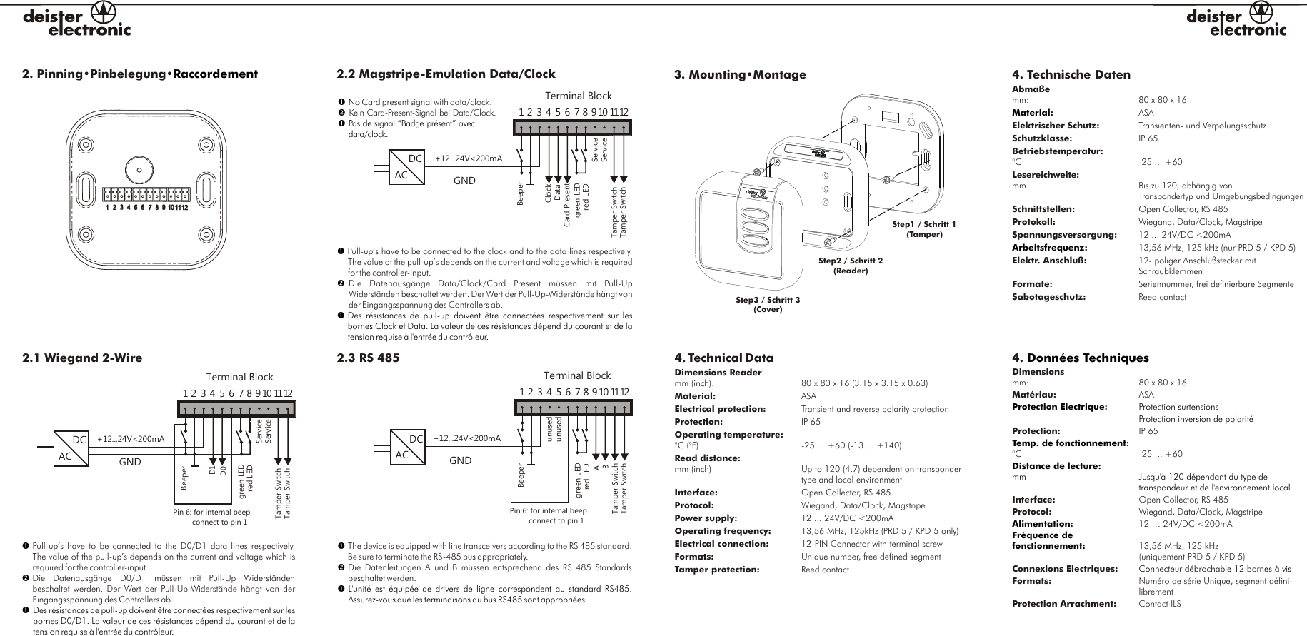 3. Mounting•Montage Step1 / Schritt 1(Tamper)Step3 / Schritt 3(Cover)Step2 / Schritt 2(Reader)2. Pinning•Pinbelegung•Raccordement 4. Technische DatenAbmaßemm:ASAElektrischer Schutz: Transienten- und VerpolungsschutzSchutzklasse: IP 65Betriebstemperatur:°C -25 ... +60Lesereichweite:mm Bis zu 120, abhängig von Transpondertyp und UmgebungsbedingungenSchnittstellen: Open Collector, RS 485Protokoll:  Wiegand, Data/Clock, MagstripeSpannungsversorgung:  12 ... 24V/DC &lt;200mA  13,56 MHz, 125 kHz (nur PRD 5 / KPD 5)Elektr. Anschluß: 12- poliger Anschlußstecker mit SchraubklemmenFormate:    Seriennummer, frei definierbare SegmenteSabotageschutz: Reed contact : 80 x 80 x 16 MaterialArbeitsfrequenz:4. Technical DataDimensions Reader mm (inch): 80 x 80 x 16 (3.15 x 3.15 x 0.63) Material: ASAElectrical protection: Transient and reverse polarity protectionProtection: IP 65Operating temperature:°C (°F) -25 ... +60 (-13 ... +140)Read distance:mm (inch) Up to 120 (4.7) dependent on transponder type and local environmentInterface: Open Collector, RS 485Protocol: Wiegand, Data/Clock, MagstripePower supply:  12 ... 24V/DC &lt;200mAOperating frequency   13,56 MHz, 125kHz (PRD 5 / KPD 5 only)Electrical connection: 12-PIN Connector with terminal screwFormats:  Unique number, free defined segmentTamper protection: Reed contact  :4. Dimensionsmm: 80 x 80 x 16 Matériau: ASA:Protection: IP 65:°C -25 ... +60 Interface: Open Collector, RS 485Protocol: Wiegand, Data/Clock, Magstripe:  12 … 24V/DC &lt;200mA13,56 MHz, 125 kHz(uniquement PRD 5 / KPD 5) Connexions Electriques:Formats:   Numéro de série Unique, segment défini- librementProtection Arrachment: Contact ILS  Données TechniquesProtection Electrique Protection surtensionsProtection inversion de polaritéTemp. de fonctionnementDistance de lecture:mm Jusqu&apos;à 120 dépendant du type de transpondeur et de l&apos;environnement localAlimentationFréquence de fonctionnement:Connecteur débrochable 12 bornes à vis2.2 Magstripe-Emulation Data/ClockDCACgreen LEDTerminal Block1ClockDatared LEDGNDBeeperTamper SwitchServiceServiceTamper Switch2 3 4 5 6 7 8 910 1112Card Present+12...24V&lt;200mA2.3 RS 485DCACgreen LEDTerminal Block1ABred LEDGNDBeeperPin 6: for internal beep         connect to pin 1Tamper SwitchunusedTamper Switch2 3 4 5 6 7 8 910 1112unused+12...24V&lt;200mA2.1  2-Wire         Wiegand DCACgreen LEDTerminal Block1+12...24V&lt;200mAD1D0red LEDGNDBeeperPin 6: for internal beep         connect to pin 1Tamper SwitchServiceServiceTamper Switch2 3 4 5 6 7 8 910 1112??Pas de signal “Badge présent” avec data/clock.No Card present signal with data/clock.Kein Card-Present-Signal bei Data/Clock. ? ?Des  résistances  de  pull-up  doivent  être connectées  respectivement  sur  les bornes Clock et Data. La valeur de ces résistances dépend du courant et de la tension requise à l&apos;entrée du contrôleur.Pull-up’s have to be connected to the clock and to the data lines respectively. The value of the pull-up’s depends on the current and voltage which is requiredfor the controller-input.Die  Datenausgänge  Data/Clock/Card  Present  müssen  mit  Pull-UpWiderständen beschaltet werden. Der Wert der Pull-Up-Widerstände hängt vonder Eingangsspannung des Controllers ab.? ? Des résistances de pull-up doivent être connectées respectivement sur les bornes D0/D1. La valeur de ces résistances dépend du courant et de la tension requise à l&apos;entrée du contrôleur.Pull-up’s  have  to be  connected  to the  D0/D1  data lines  respectively.The value of the pull-up’s depends on the current and voltage which isrequired for the controller-input.Die  Datenausgänge  D0/D1  müssen  mit  Pull-Up  Widerständen beschaltet werden.  Der Wert der  Pull-Up-Widerstände hängt  von  derEingangsspannung des Controllers ab.? ?L&apos;unité est  équipée  de drivers de  ligne  correspondent au  standard  RS485. Assurez-vous que les terminaisons du bus RS485 sont appropriées.The device is equipped with line transceivers according to the RS 485 standard. Be sure to terminate the RS-485 bus appropriately.Die  Datenleitungen  A und  B müssen  entsprechend  des RS  485 Standards beschaltet werden. 