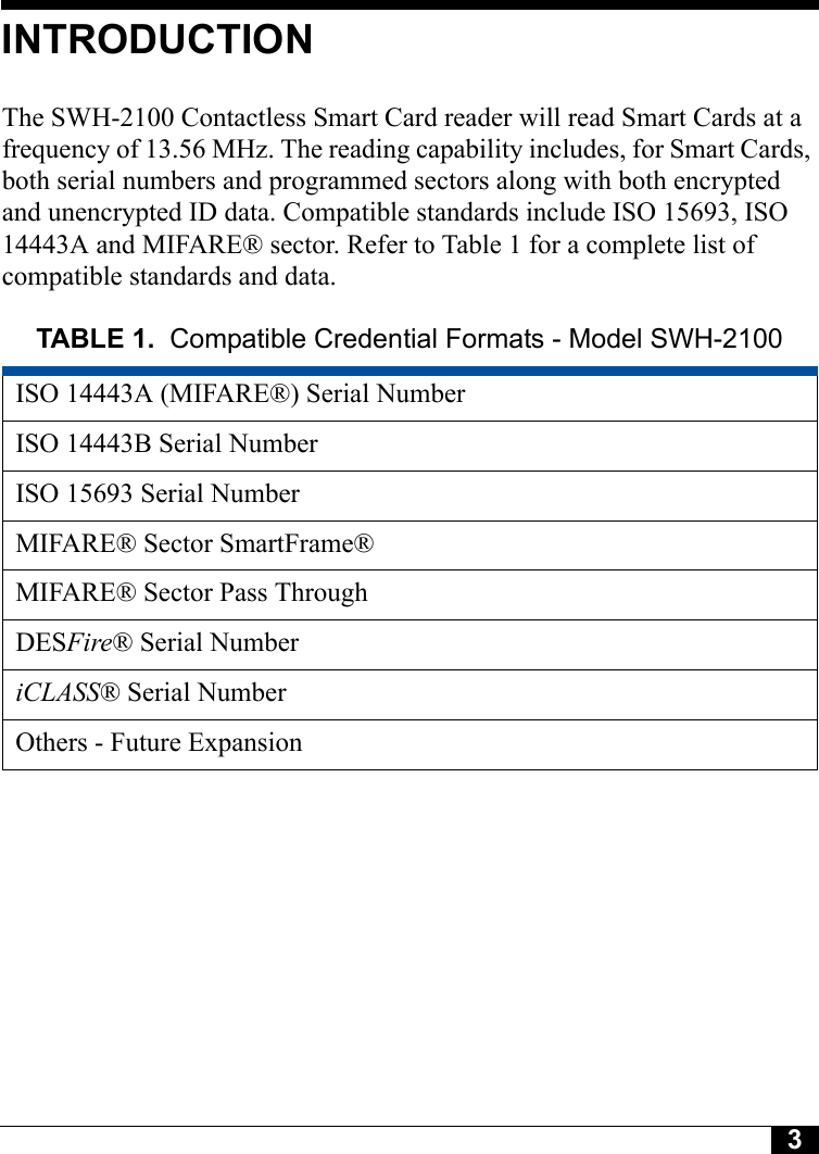 3Tyco CONFIDENTIALINTRODUCTIONThe SWH-2100 Contactless Smart Card reader will read Smart Cards at a frequency of 13.56 MHz. The reading capability includes, for Smart Cards, both serial numbers and programmed sectors along with both encrypted and unencrypted ID data. Compatible standards include ISO 15693, ISO 14443A and MIFARE® sector. Refer to Table 1 for a complete list of compatible standards and data.TABLE 1. Compatible Credential Formats - Model SWH-2100ISO 14443A (MIFARE®) Serial NumberISO 14443B Serial NumberISO 15693 Serial NumberMIFARE® Sector SmartFrame®MIFARE® Sector Pass ThroughDESFire® Serial NumberiCLASS® Serial NumberOthers - Future Expansion