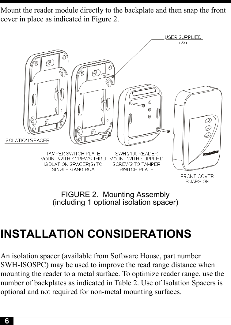 6Tyco CONFIDENTIALMount the reader module directly to the backplate and then snap the front cover in place as indicated in Figure 2.FIGURE 2. Mounting Assembly (including 1 optional isolation spacer)INSTALLATION CONSIDERATIONSAn isolation spacer (available from Software House, part number SWH-ISOSPC) may be used to improve the read range distance when mounting the reader to a metal surface. To optimize reader range, use the number of backplates as indicated in Table 2. Use of Isolation Spacers is optional and not required for non-metal mounting surfaces.