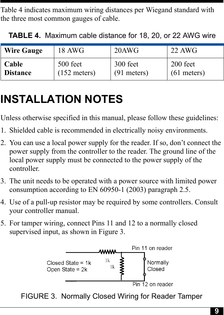 9Tyco CONFIDENTIALTable 4 indicates maximum wiring distances per Wiegand standard with the three most common gauges of cable.INSTALLATION NOTESUnless otherwise specified in this manual, please follow these guidelines:1. Shielded cable is recommended in electrically noisy environments.2. You can use a local power supply for the reader. If so, don’t connect the power supply from the controller to the reader. The ground line of the local power supply must be connected to the power supply of the controller. 3. The unit needs to be operated with a power source with limited power consumption according to EN 60950-1 (2003) paragraph 2.5.4. Use of a pull-up resistor may be required by some controllers. Consult your controller manual.5. For tamper wiring, connect Pins 11 and 12 to a normally closed supervised input, as shown in Figure 3.FIGURE 3. Normally Closed Wiring for Reader TamperTABLE 4. Maximum cable distance for 18, 20, or 22 AWG wireWire Gauge 18 AWG 20AWG 22 AWGCable Distance500 feet (152 meters)300 feet(91 meters)200 feet(61 meters)