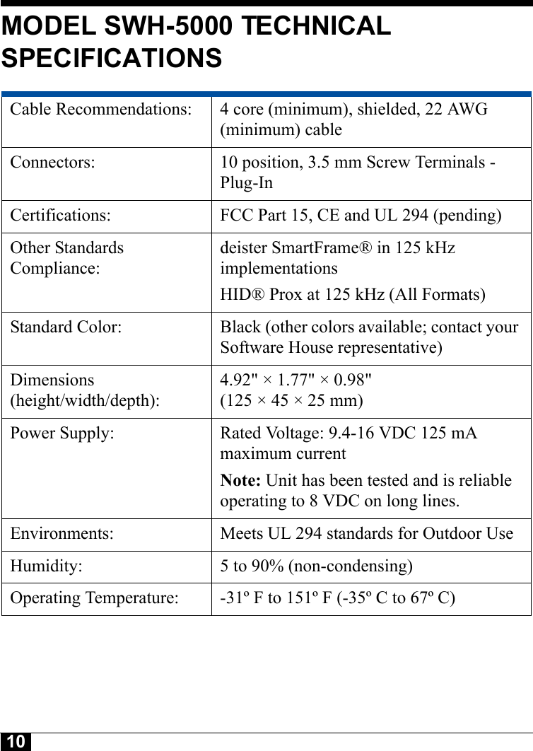 10MODEL SWH-5000 TECHNICAL SPECIFICATIONSCable Recommendations:  4 core (minimum), shielded, 22 AWG (minimum) cableConnectors:  10 position, 3.5 mm Screw Terminals - Plug-InCertifications:  FCC Part 15, CE and UL 294 (pending)Other Standards Compliance:deister SmartFrame® in 125 kHz implementations HID® Prox at 125 kHz (All Formats)Standard Color:  Black (other colors available; contact your Software House representative)Dimensions(height/width/depth): 4.92&quot; × 1.77&quot; × 0.98&quot; (125 × 45 × 25 mm)Power Supply: Rated Voltage: 9.4-16 VDC 125 mA maximum current Note: Unit has been tested and is reliable operating to 8 VDC on long lines.Environments:  Meets UL 294 standards for Outdoor UseHumidity:  5 to 90% (non-condensing)Operating Temperature:  -31º F to 151º F (-35º C to 67º C)