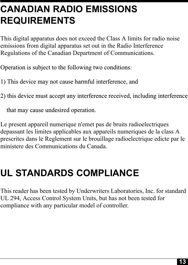 13CANADIAN RADIO EMISSIONS REQUIREMENTSThis digital apparatus does not exceed the Class A limits for radio noise emissions from digital apparatus set out in the Radio Interference Regulations of the Canadian Department of Communications.Operation is subject to the following two conditions:1) This device may not cause harmful interference, and2) this device must accept any interference received, including interference    that may cause undesired operation.   Le present appareil numerique n&apos;emet pas de bruits radioelectriques depassant les limites applicables aux appareils numeriques de la class A prescrites dans le Reglement sur le brouillage radioelectrique edicte par le ministere des Communications du Canada.UL STANDARDS COMPLIANCEThis reader has been tested by Underwriters Laboratories, Inc. for standard UL 294, Access Control System Units, but has not been tested for compliance with any particular model of controller.