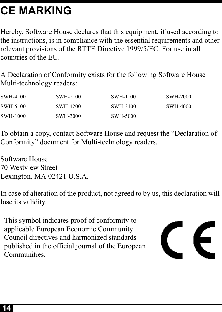 14CE MARKINGHereby, Software House declares that this equipment, if used according to the instructions, is in compliance with the essential requirements and other relevant provisions of the RTTE Directive 1999/5/EC. For use in all countries of the EU. A Declaration of Conformity exists for the following Software House Multi-technology readers: To obtain a copy, contact Software House and request the “Declaration of Conformity” document for Multi-technology readers.Software House70 Westview StreetLexington, MA 02421 U.S.A.In case of alteration of the product, not agreed to by us, this declaration will lose its validity.SWH-4100 SWH-2100 SWH-1100 SWH-2000SWH-5100 SWH-4200 SWH-3100 SWH-4000SWH-1000 SWH-3000 SWH-5000This symbol indicates proof of conformity to applicable European Economic Community Council directives and harmonized standards published in the official journal of the European Communities.