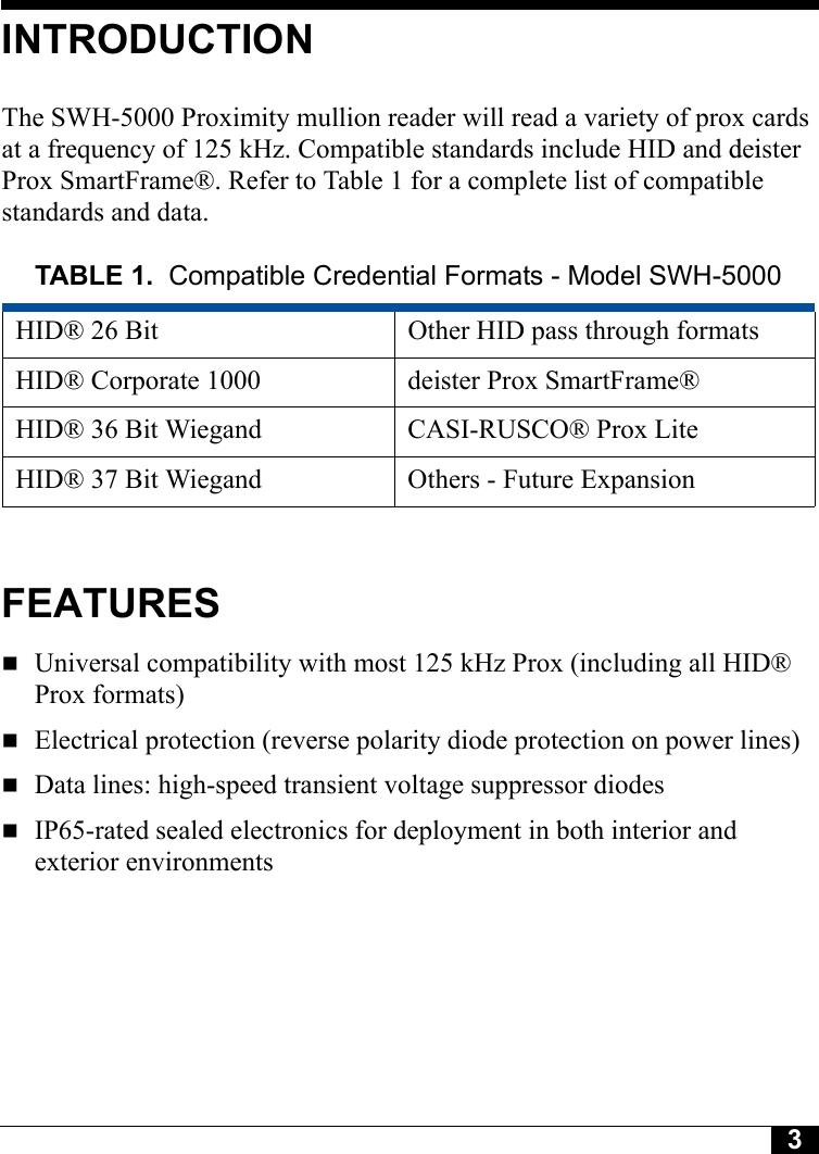 3INTRODUCTIONThe SWH-5000 Proximity mullion reader will read a variety of prox cards at a frequency of 125 kHz. Compatible standards include HID and deister Prox SmartFrame®. Refer to Table 1 for a complete list of compatible standards and data.FEATURESUniversal compatibility with most 125 kHz Prox (including all HID® Prox formats)Electrical protection (reverse polarity diode protection on power lines)Data lines: high-speed transient voltage suppressor diodesIP65-rated sealed electronics for deployment in both interior and exterior environmentsTABLE 1. Compatible Credential Formats - Model SWH-5000HID® 26 Bit Other HID pass through formatsHID® Corporate 1000 deister Prox SmartFrame®HID® 36 Bit Wiegand CASI-RUSCO® Prox LiteHID® 37 Bit Wiegand Others - Future Expansion