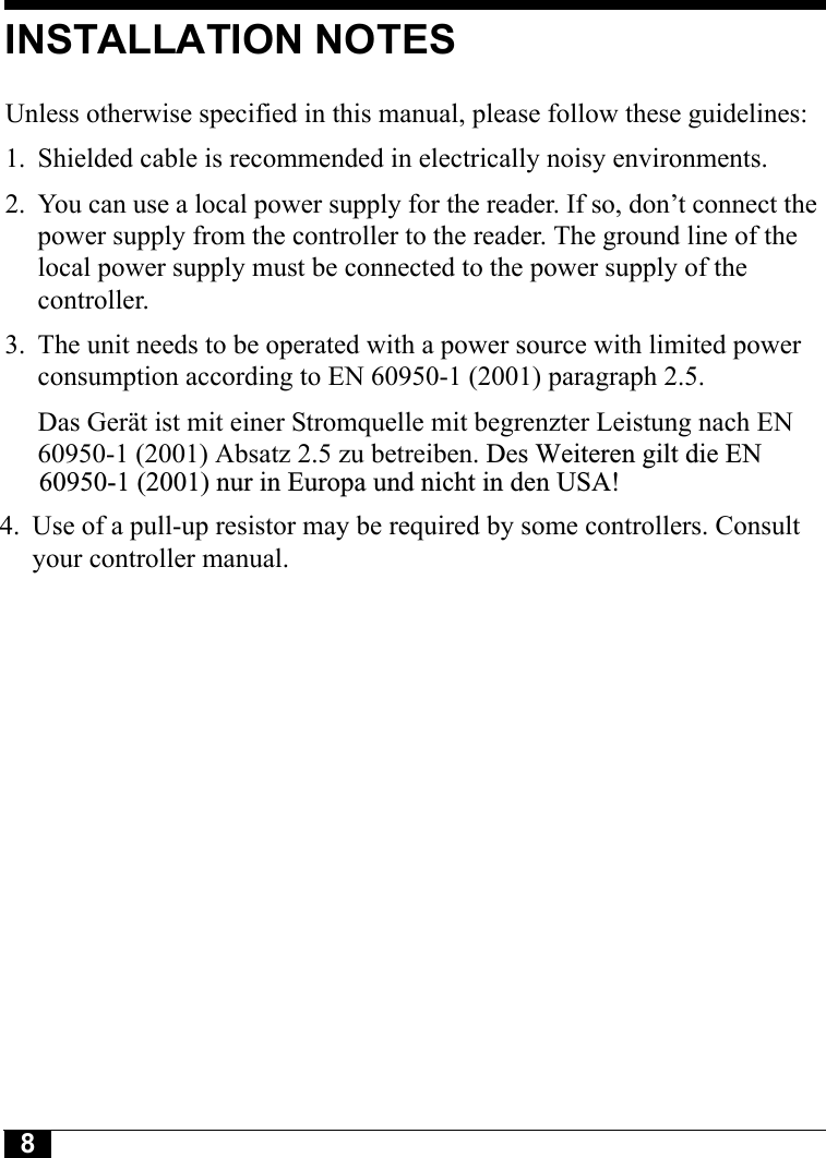 8INSTALLATION NOTESUnless otherwise specified in this manual, please follow these guidelines:1. Shielded cable is recommended in electrically noisy environments.2. You can use a local power supply for the reader. If so, don’t connect the power supply from the controller to the reader. The ground line of the local power supply must be connected to the power supply of the controller.3. The unit needs to be operated with a power source with limited power consumption according to EN 60950-1 (2001) paragraph 2.5.Das Gerät ist mit einer Stromquelle mit begrenzter Leistung nach EN 60950-1 (2001) Absatz 2.5 zu betreiben. Des Weiteren gilt die EN     60950-1 (2001) nur in Europa und nicht in den USA!    4. Use of a pull-up resistor may be required by some controllers. Consult     your controller manual.