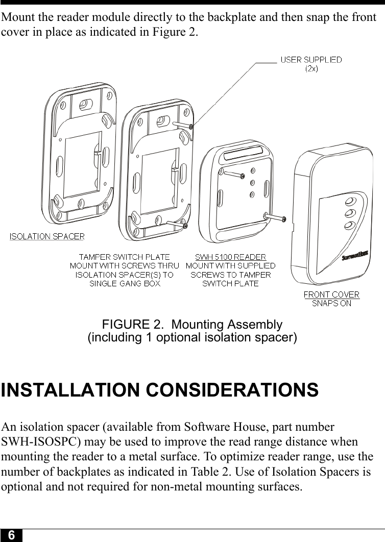 6Tyco CONFIDENTIALMount the reader module directly to the backplate and then snap the front cover in place as indicated in Figure 2.FIGURE 2. Mounting Assembly (including 1 optional isolation spacer)INSTALLATION CONSIDERATIONSAn isolation spacer (available from Software House, part number SWH-ISOSPC) may be used to improve the read range distance when mounting the reader to a metal surface. To optimize reader range, use the number of backplates as indicated in Table 2. Use of Isolation Spacers is optional and not required for non-metal mounting surfaces.