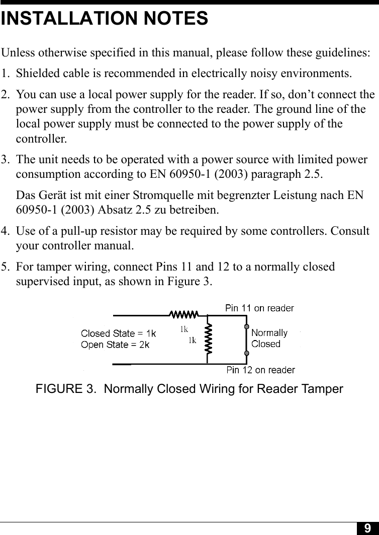 9Tyco CONFIDENTIALINSTALLATION NOTESUnless otherwise specified in this manual, please follow these guidelines:1. Shielded cable is recommended in electrically noisy environments.2. You can use a local power supply for the reader. If so, don’t connect the power supply from the controller to the reader. The ground line of the local power supply must be connected to the power supply of the controller.3. The unit needs to be operated with a power source with limited power consumption according to EN 60950-1 (2003) paragraph 2.5.Das Gerät ist mit einer Stromquelle mit begrenzter Leistung nach EN 60950-1 (2003) Absatz 2.5 zu betreiben.4. Use of a pull-up resistor may be required by some controllers. Consult your controller manual.5. For tamper wiring, connect Pins 11 and 12 to a normally closed supervised input, as shown in Figure 3.FIGURE 3. Normally Closed Wiring for Reader Tamper