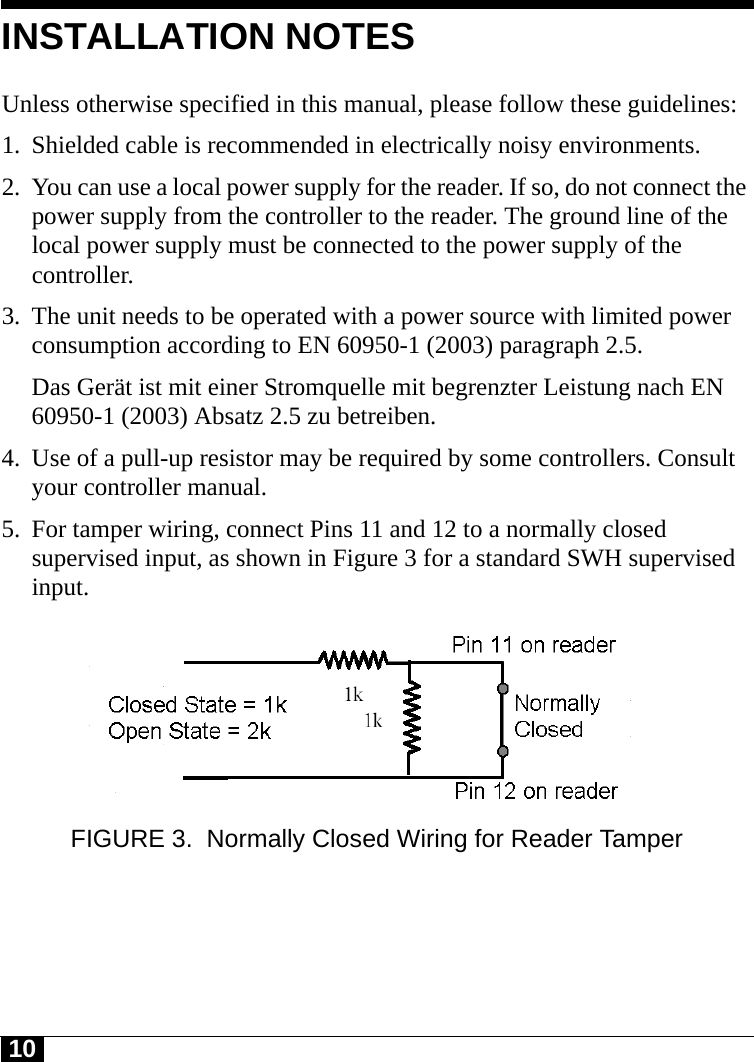 10Tyco CONFIDENTIALINSTALLATION NOTESUnless otherwise specified in this manual, please follow these guidelines:1. Shielded cable is recommended in electrically noisy environments.2. You can use a local power supply for the reader. If so, do not connect the power supply from the controller to the reader. The ground line of the local power supply must be connected to the power supply of the controller.3. The unit needs to be operated with a power source with limited power consumption according to EN 60950-1 (2003) paragraph 2.5.Das Gerät ist mit einer Stromquelle mit begrenzter Leistung nach EN 60950-1 (2003) Absatz 2.5 zu betreiben.4. Use of a pull-up resistor may be required by some controllers. Consult your controller manual.5. For tamper wiring, connect Pins 11 and 12 to a normally closed supervised input, as shown in Figure 3 for a standard SWH supervised input.FIGURE 3. Normally Closed Wiring for Reader Tamper