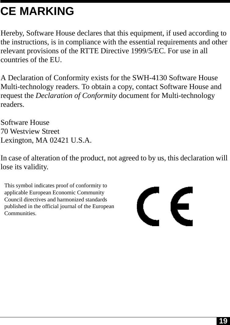 19Tyco CONFIDENTIALCE MARKINGHereby, Software House declares that this equipment, if used according to the instructions, is in compliance with the essential requirements and other relevant provisions of the RTTE Directive 1999/5/EC. For use in all countries of the EU. A Declaration of Conformity exists for the SWH-4130 Software House Multi-technology readers. To obtain a copy, contact Software House and request the Declaration of Conformity document for Multi-technology readers.Software House70 Westview StreetLexington, MA 02421 U.S.A.In case of alteration of the product, not agreed to by us, this declaration will lose its validity.This symbol indicates proof of conformity to applicable European Economic Community Council directives and harmonized standards published in the official journal of the European Communities.