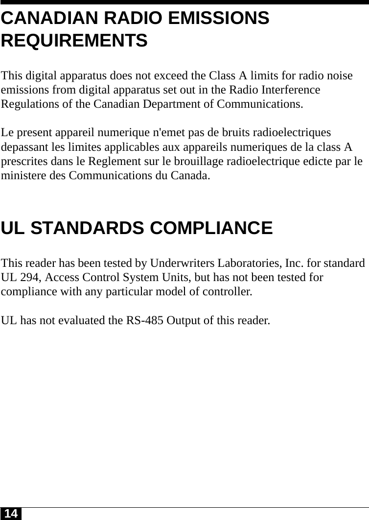 14CANADIAN RADIO EMISSIONS REQUIREMENTSThis digital apparatus does not exceed the Class A limits for radio noise emissions from digital apparatus set out in the Radio Interference Regulations of the Canadian Department of Communications.Le present appareil numerique n&apos;emet pas de bruits radioelectriques depassant les limites applicables aux appareils numeriques de la class A prescrites dans le Reglement sur le brouillage radioelectrique edicte par le ministere des Communications du Canada.UL STANDARDS COMPLIANCEThis reader has been tested by Underwriters Laboratories, Inc. for standard UL 294, Access Control System Units, but has not been tested for compliance with any particular model of controller.UL has not evaluated the RS-485 Output of this reader.