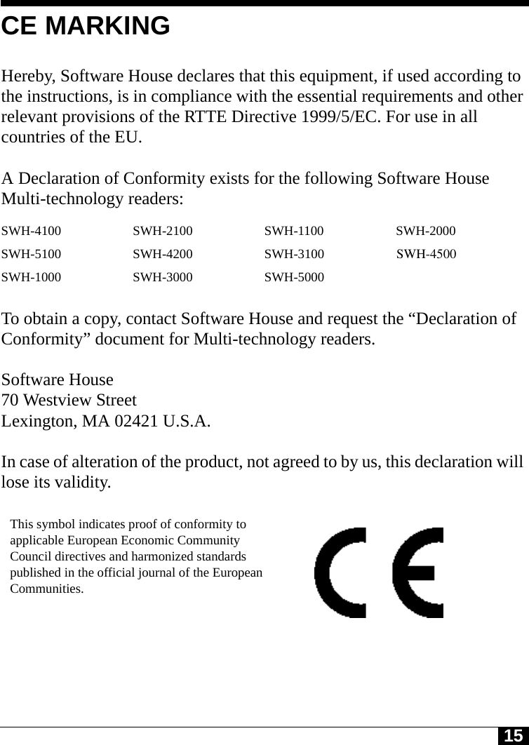 15CE MARKINGHereby, Software House declares that this equipment, if used according to the instructions, is in compliance with the essential requirements and other relevant provisions of the RTTE Directive 1999/5/EC. For use in all countries of the EU. A Declaration of Conformity exists for the following Software House Multi-technology readers: To obtain a copy, contact Software House and request the “Declaration of Conformity” document for Multi-technology readers.Software House70 Westview StreetLexington, MA 02421 U.S.A.In case of alteration of the product, not agreed to by us, this declaration will lose its validity.SWH-4100 SWH-2100 SWH-1100 SWH-2000SWH-5100 SWH-4200 SWH-3100                      SWH-4500SWH-1000 SWH-3000 SWH-5000This symbol indicates proof of conformity to applicable European Economic Community Council directives and harmonized standards published in the official journal of the European Communities.