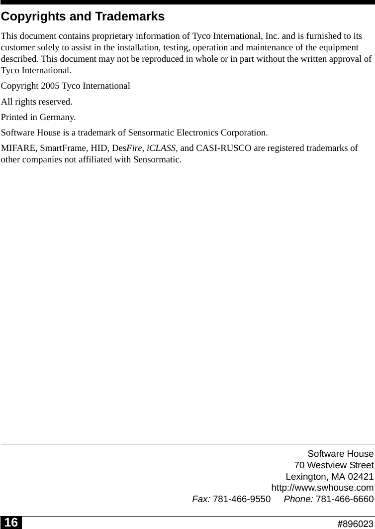 Software House70 Westview StreetLexington, MA 02421http://www.swhouse.comFax: 781-466-9550 Phone: 781-466-6660                                                          #89602316Copyrights and TrademarksThis document contains proprietary information of Tyco International, Inc. and is furnished to its customer solely to assist in the installation, testing, operation and maintenance of the equipment described. This document may not be reproduced in whole or in part without the written approval of Tyco International.Copyright 2005 Tyco InternationalAll rights reserved.Printed in Germany.Software House is a trademark of Sensormatic Electronics Corporation.  MIFARE, SmartFrame, HID, DesFire, iCLASS, and CASI-RUSCO are registered trademarks of other companies not affiliated with Sensormatic.