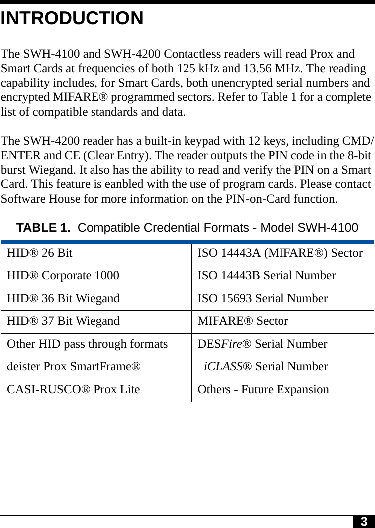 3INTRODUCTIONThe SWH-4100 and SWH-4200 Contactless readers will read Prox and Smart Cards at frequencies of both 125 kHz and 13.56 MHz. The reading capability includes, for Smart Cards, both unencrypted serial numbers and encrypted MIFARE® programmed sectors. Refer to Table 1 for a complete list of compatible standards and data.The SWH-4200 reader has a built-in keypad with 12 keys, including CMD/ENTER and CE (Clear Entry). The reader outputs the PIN code in the 8-bit burst Wiegand. It also has the ability to read and verify the PIN on a Smart Card. This feature is eanbled with the use of program cards. Please contact Software House for more information on the PIN-on-Card function. TABLE 1. Compatible Credential Formats - Model SWH-4100HID® 26 Bit ISO 14443A (MIFARE®) SectorHID® Corporate 1000 ISO 14443B Serial NumberHID® 36 Bit Wiegand ISO 15693 Serial NumberHID® 37 Bit Wiegand MIFARE® SectorOther HID pass through formats DESFire® Serial Numberdeister Prox SmartFrame® iCLASS® Serial NumberCASI-RUSCO® Prox Lite Others - Future Expansion