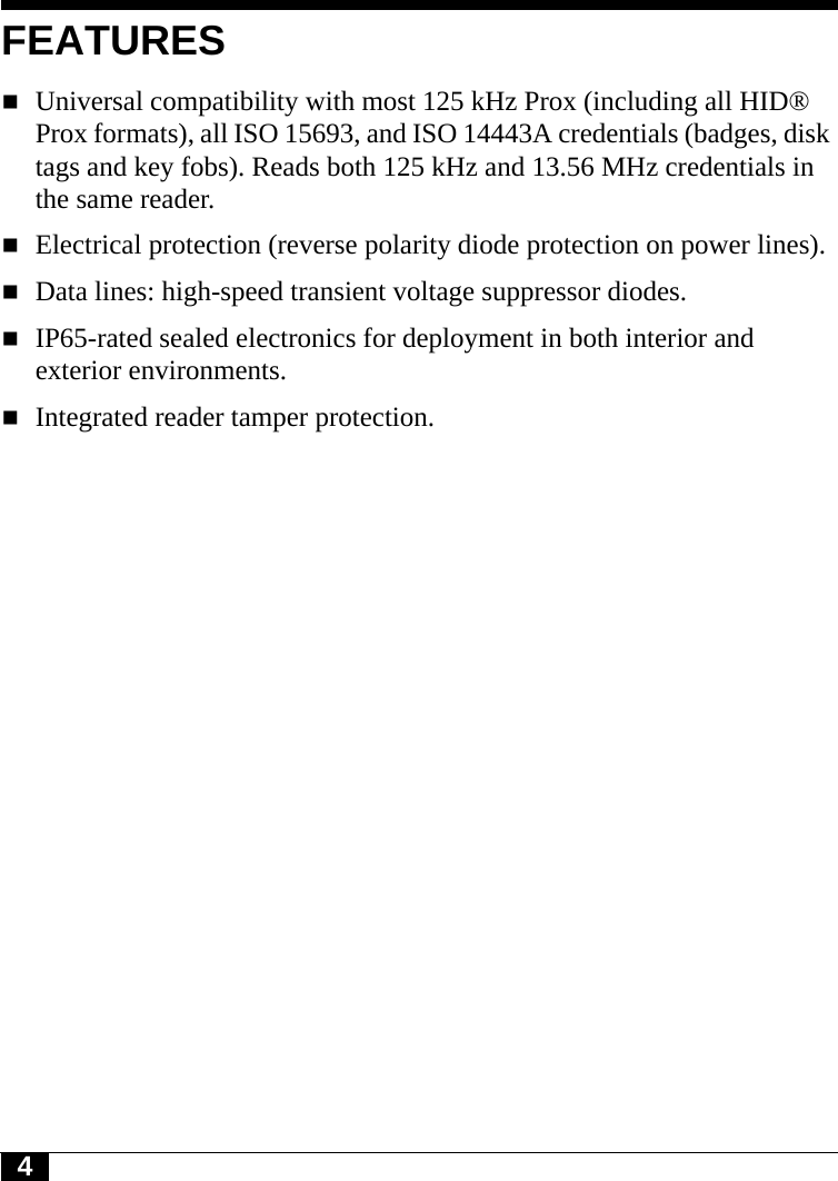 4FEATURESUniversal compatibility with most 125 kHz Prox (including all HID® Prox formats), all ISO 15693, and ISO 14443A credentials (badges, disk tags and key fobs). Reads both 125 kHz and 13.56 MHz credentials in the same reader.Electrical protection (reverse polarity diode protection on power lines).Data lines: high-speed transient voltage suppressor diodes.IP65-rated sealed electronics for deployment in both interior and exterior environments.Integrated reader tamper protection.