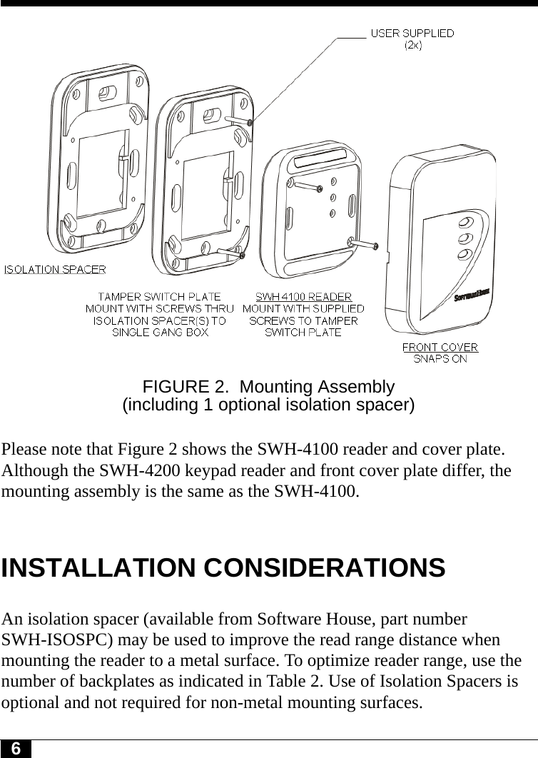 6FIGURE 2. Mounting Assembly (including 1 optional isolation spacer)Please note that Figure 2 shows the SWH-4100 reader and cover plate. Although the SWH-4200 keypad reader and front cover plate differ, the mounting assembly is the same as the SWH-4100. INSTALLATION CONSIDERATIONSAn isolation spacer (available from Software House, part number SWH-ISOSPC) may be used to improve the read range distance when mounting the reader to a metal surface. To optimize reader range, use the number of backplates as indicated in Table 2. Use of Isolation Spacers is optional and not required for non-metal mounting surfaces.