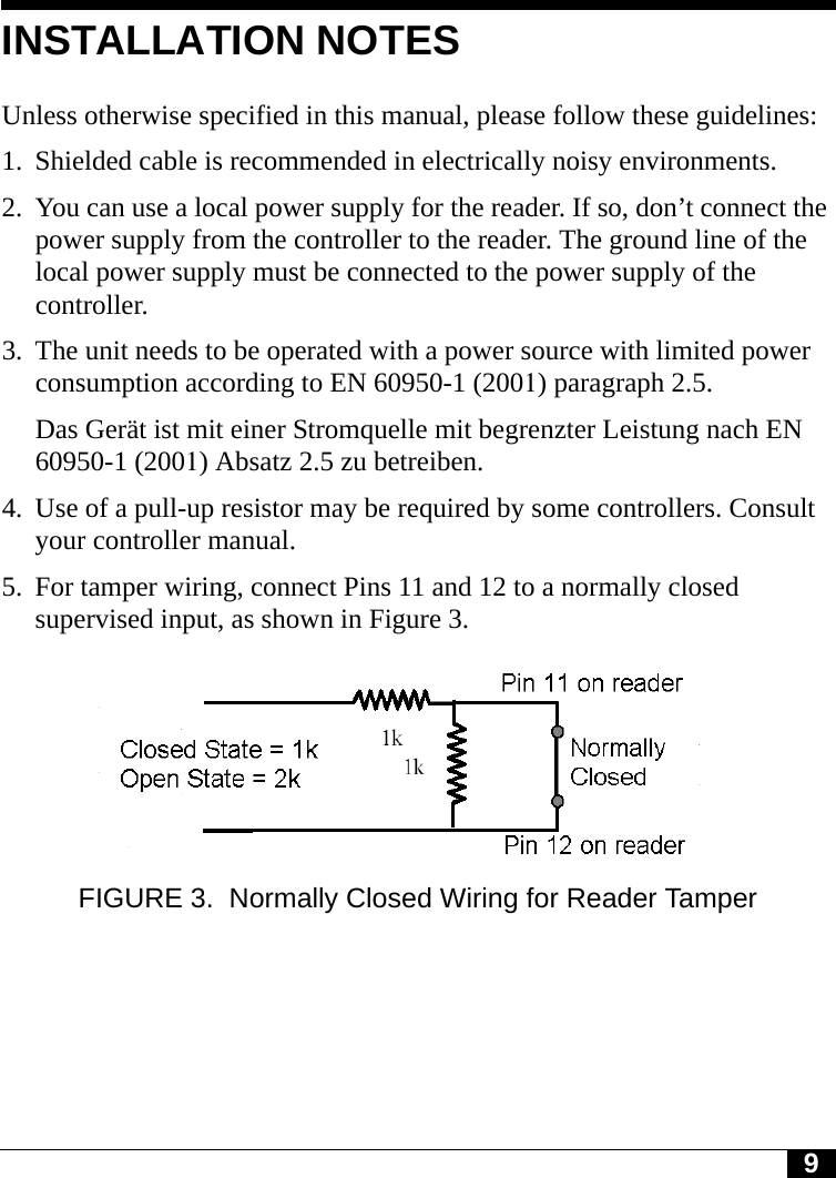 9INSTALLATION NOTESUnless otherwise specified in this manual, please follow these guidelines:1. Shielded cable is recommended in electrically noisy environments.2. You can use a local power supply for the reader. If so, don’t connect the power supply from the controller to the reader. The ground line of the local power supply must be connected to the power supply of the controller.3. The unit needs to be operated with a power source with limited power consumption according to EN 60950-1 (2001) paragraph 2.5.Das Gerät ist mit einer Stromquelle mit begrenzter Leistung nach EN 60950-1 (2001) Absatz 2.5 zu betreiben.4. Use of a pull-up resistor may be required by some controllers. Consult your controller manual.5. For tamper wiring, connect Pins 11 and 12 to a normally closed supervised input, as shown in Figure 3.FIGURE 3. Normally Closed Wiring for Reader Tamper