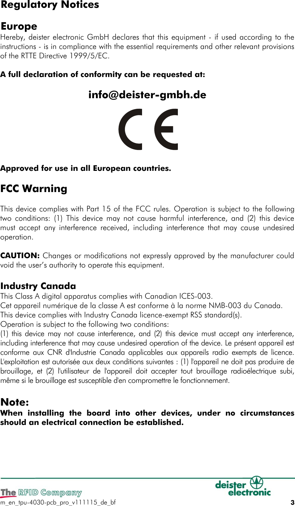 Regulatory Notices EuropeHereby, deister electronic GmbH declares that this equipment - if used according to the instructions - is in compliance with the essential requirements and other relevant provisions of the RTTE Directive 1999/5/EC.A full declaration of conformity can be requested at:info@deister-gmbh.deApproved for use in all European countries.FCC WarningThis device complies with Part 15 of the FCC rules. Operation is subject to the following two conditions: (1) This device may not cause harmful interference, and (2) this device must accept any interference received, including interference that may cause undesired operation.CAUTION: Changes or modifications not expressly approved by the manufacturer could void the user’s authority to operate this equipment.Industry CanadaThis Class A digital apparatus complies with Canadian ICES-003.Cet appareil numérique de la classe A est conforme à la norme NMB-003 du Canada.This device complies with Industry Canada licence-exempt RSS standard(s). Operation is subject to the following two conditions: (1) this device may not cause interference, and (2) this device must accept any interference, including interference that may cause undesired operation of the device. Le présent appareil est conforme aux CNR d&apos;Industrie Canada applicables aux appareils radio exempts de licence. L&apos;exploitation est autorisée aux deux conditions suivantes : (1) l&apos;appareil ne doit pas produire de brouillage, et  (2)  l&apos;utilisateur de  l&apos;appareil  doit accepter  tout brouillage radioélectrique subi, même si le brouillage est susceptible d&apos;en compromettre le fonctionnement.Note:When  installing  the  board  into  other  devices,  under  no  circumstances should an electrical connection be established. m_en_tpu-4030-pcb_pro_v111115_de_bf 3