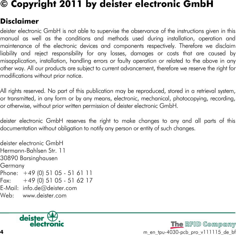 © Copyright 2011 by deister electronic GmbHDisclaimerdeister electronic GmbH is not able to supervise the observance of the instructions given in this manual  as  well  as  the  conditions  and  methods  used  during  installation,  operation  and maintenance  of  the electronic  devices  and  components  respectively.  Therefore  we  disclaim liability  and  reject  responsibility  for  any  losses,  damages  or  costs  that  are  caused  by misapplication, installation, handling errors or faulty operation or related to the above in any other way. All our products are subject to current advancement, therefore we reserve the right for modifications without prior notice.All rights reserved. No part of this publication may be reproduced, stored in a retrieval system, or transmitted, in any form or by any means, electronic, mechanical, photocopying, recording, or otherwise, without prior written permission of deister electronic GmbH.deister  electronic  GmbH  reserves  the  right  to  make  changes  to  any  and  all  parts  of  this documentation without obligation to notify any person or entity of such changes.deister electronic GmbHHermann-Bahlsen Str. 1130890 BarsinghausenGermanyPhone: +49 (0) 51 05 - 51 61 11Fax: +49 (0) 51 05 - 51 62 17E-Mail: info.de@deister.comWeb: www.deister.com4m_en_tpu-4030-pcb_pro_v111115_de_bf