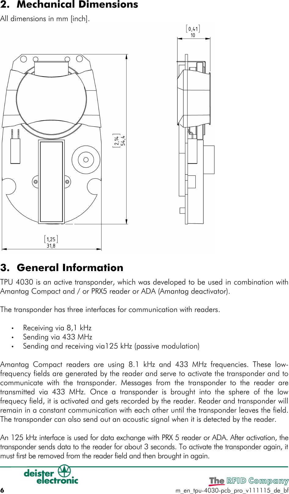 2. Mechanical DimensionsAll dimensions in mm [inch].3. General InformationTPU 4030 is an active transponder, which was developed to be used in combination with Amantag Compact and / or PRX5 reader or ADA (Amantag deactivator).The transponder has three interfaces for communication with readers.•Receiving via 8,1 kHz •Sending via 433 MHz •Sending and receiving via125 kHz (passive modulation) Amantag Compact readers are using  8.1 kHz and  433 MHz  frequencies. These low-frequency fields are generated by the reader and serve to activate the transponder and to communicate with the transponder. Messages from  the transponder  to the reader are transmitted via 433  MHz.  Once a  transponder is brought into the sphere of the  low frequecy field, it is activated and gets recorded by the reader. Reader and transponder will remain in a constant communication with each other until the transponder leaves the field. The transponder can also send out an acoustic signal when it is detected by the reader.An 125 kHz interface is used for data exchange with PRX 5 reader or ADA. After activation, the transponder sends data to the reader for about 3 seconds. To activate the transponder again, it must first be removed from the reader field and then brought in again.6m_en_tpu-4030-pcb_pro_v111115_de_bf