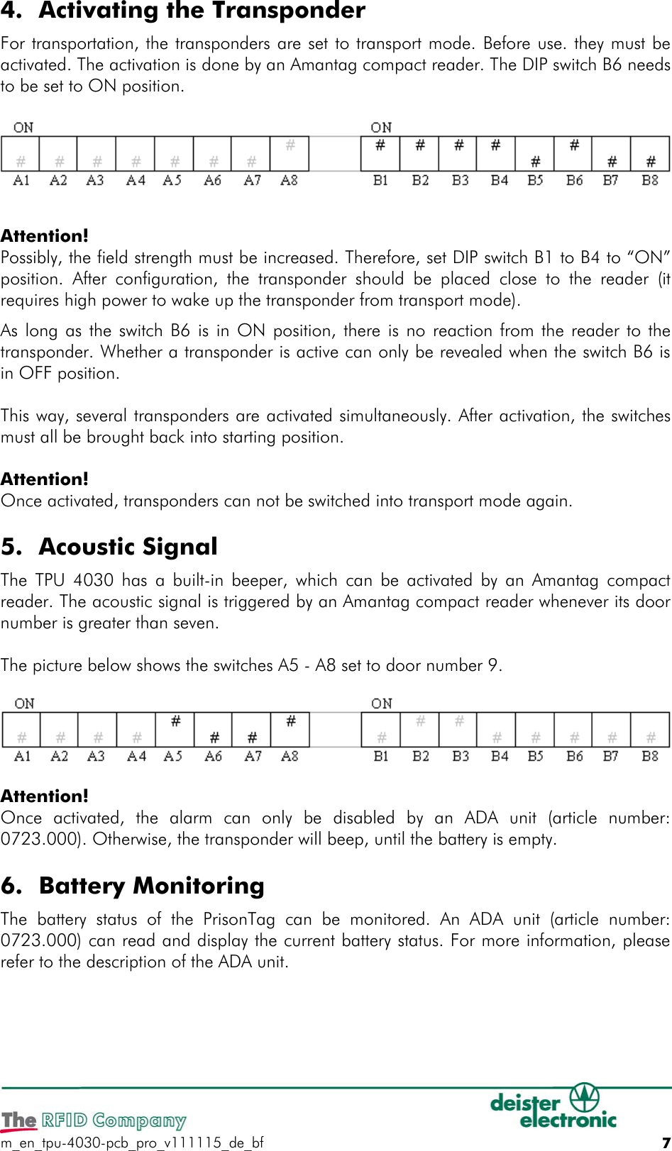 4. Activating the TransponderFor transportation, the transponders are set to transport mode. Before use. they must be activated. The activation is done by an Amantag compact reader. The DIP switch B6 needs to be set to ON position.Attention!Possibly, the field strength must be increased. Therefore, set DIP switch B1 to B4 to “ON” position. After configuration, the transponder should be placed close to the reader  (it requires high power to wake up the transponder from transport mode). As long as the switch B6 is in ON position, there is no reaction from the reader to the transponder. Whether a transponder is active can only be revealed when the switch B6 is in OFF position.This way, several transponders are activated simultaneously. After activation, the switches must all be brought back into starting position.Attention!Once activated, transponders can not be switched into transport mode again.5. Acoustic SignalThe TPU 4030 has a built-in beeper, which can be activated by an Amantag compact reader. The acoustic signal is triggered by an Amantag compact reader whenever its door number is greater than seven.The picture below shows the switches A5 - A8 set to door number 9.Attention!Once  activated,  the  alarm  can  only  be  disabled  by  an  ADA  unit  (article  number: 0723.000). Otherwise, the transponder will beep, until the battery is empty.6. Battery MonitoringThe  battery  status  of  the  PrisonTag  can be  monitored.  An  ADA  unit  (article  number: 0723.000) can read and display the current battery status. For more information, please refer to the description of the ADA unit.m_en_tpu-4030-pcb_pro_v111115_de_bf 7