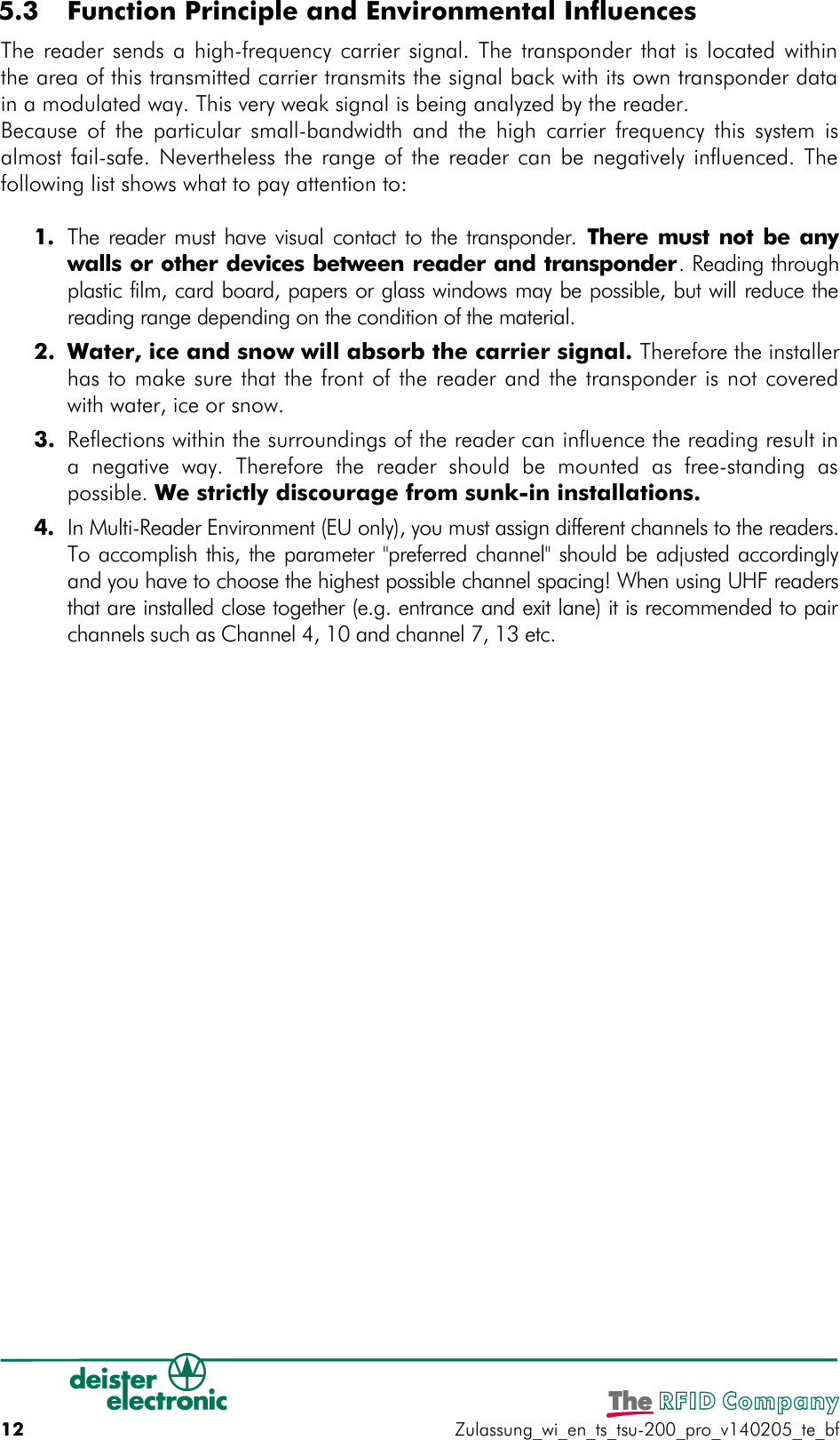  5.3  Function Principle and Environmental InfluencesThe reader sends a high-frequency carrier signal. The transponder that is located withinthe area of this transmitted carrier transmits the signal back with its own transponder datain a modulated way. This very weak signal is being analyzed by the reader.Because of the particular small-bandwidth and the high carrier frequency this system isalmost fail-safe. Nevertheless the range of the reader can be negatively influenced. Thefollowing list shows what to pay attention to:1. The reader must have visual contact to the transponder.  There must not be anywalls or other devices between reader and transponder. Reading throughplastic film, card board, papers or glass windows may be possible, but will reduce thereading range depending on the condition of the material.2. Water, ice and snow will absorb the carrier signal. Therefore the installerhas to make sure that the front of the reader and the transponder is not coveredwith water, ice or snow.3. Reflections within the surroundings of the reader can influence the reading result ina   negative   way.  Therefore   the   reader   should  be   mounted   as   free-standing aspossible. We strictly discourage from sunk-in installations.4. In Multi-Reader Environment (EU only), you must assign different channels to the readers.To accomplish this, the parameter &quot;preferred channel&quot; should be adjusted accordinglyand you have to choose the highest possible channel spacing! When using UHF readersthat are installed close together (e.g. entrance and exit lane) it is recommended to pairchannels such as Channel 4, 10 and channel 7, 13 etc.12 Zulassung_wi_en_ts_tsu-200_pro_v140205_te_bf