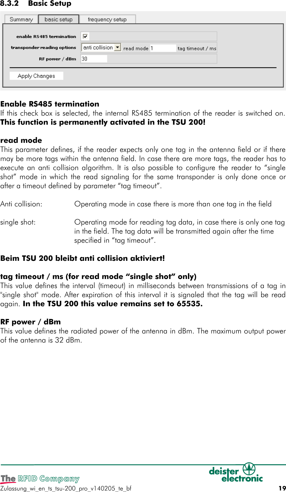  8.3.2  Basic SetupEnable RS485 terminationIf this check box is selected, the internal RS485 termination of the reader is switched on.This function is permanently activated in the TSU 200!read modeThis parameter defines, if the reader expects only one tag in the antenna field or if theremay be more tags within the antenna field. In case there are more tags, the reader has toexecute an anti collision algorithm. It is also possible to configure the reader to “singleshot” mode in which the read signaling for the same transponder is only done once orafter a timeout defined by parameter “tag timeout”.Anti collision: Operating mode in case there is more than one tag in the fieldsingle shot: Operating mode for reading tag data, in case there is only one tagin the field. The tag data will be transmitted again after the timespecified in “tag timeout”.Beim TSU 200 bleibt anti collision aktiviert!tag timeout / ms (for read mode “single shot” only)This value defines the interval (timeout) in milliseconds between transmissions of a tag in&quot;single shot&quot; mode. After expiration of this interval it is signaled that the tag will be readagain. In the TSU 200 this value remains set to 65535.RF power / dBmThis value defines the radiated power of the antenna in dBm. The maximum output powerof the antenna is 32 dBm.Zulassung_wi_en_ts_tsu-200_pro_v140205_te_bf 19