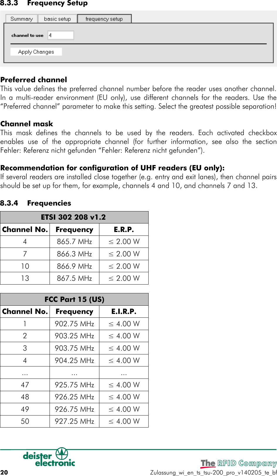  8.3.3  Frequency SetupPreferred channelThis value defines the preferred channel number before the reader uses another channel.In a multi-reader environment (EU only), use different channels for the readers. Use the“Preferred channel” parameter to make this setting. Select the greatest possible separation!Channel maskThis  mask   defines  the   channels to   be  used  by   the  readers.   Each activated   checkboxenables  use   of  the   appropriate  channel  (for  further   information,  see  also the   sectionFehler: Referenz nicht gefunden “Fehler: Referenz nicht gefunden”).Recommendation for configuration of UHF readers (EU only):If several readers are installed close together (e.g. entry and exit lanes), then channel pairsshould be set up for them, for example, channels 4 and 10, and channels 7 and 13. 8.3.4  FrequenciesETSI 302 208 v1.2 Channel No. Frequency E.R.P.4 865.7 MHz ≤ 2.00 W7 866.3 MHz ≤ 2.00 W10 866.9 MHz ≤ 2.00 W13 867.5 MHz ≤ 2.00 WFCC Part 15 (US)Channel No. Frequency E.I.R.P.1 902.75 MHz ≤ 4.00 W2 903.25 MHz ≤ 4.00 W3 903.75 MHz ≤ 4.00 W4 904.25 MHz ≤ 4.00 W... ... ...47 925.75 MHz ≤ 4.00 W48 926.25 MHz ≤ 4.00 W49 926.75 MHz ≤ 4.00 W50 927.25 MHz ≤ 4.00 W20 Zulassung_wi_en_ts_tsu-200_pro_v140205_te_bf