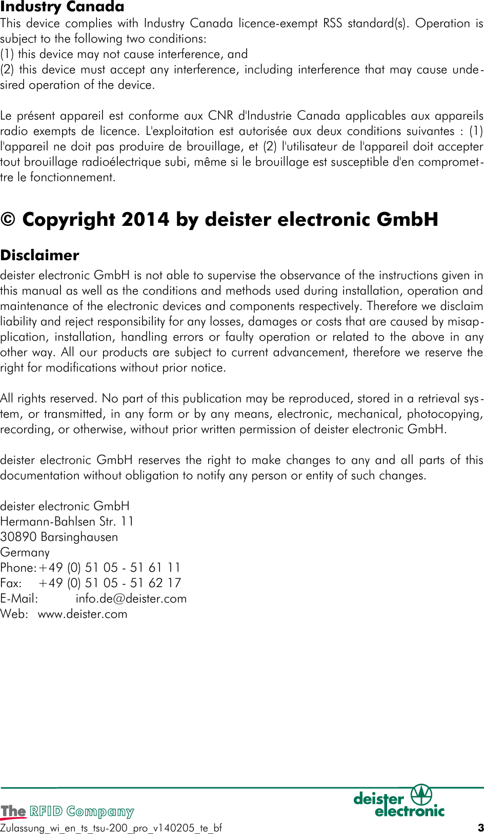 Industry CanadaThis device complies with Industry Canada licence-exempt RSS standard(s). Operation issubject to the following two conditions: (1) this device may not cause interference, and(2) this device must accept any interference, including interference that may cause unde-sired operation of the device. Le présent appareil est conforme aux CNR d&apos;Industrie Canada applicables aux appareilsradio exempts de licence. L&apos;exploitation est autorisée aux deux conditions suivantes : (1)l&apos;appareil ne doit pas produire de brouillage, et (2) l&apos;utilisateur de l&apos;appareil doit acceptertout brouillage radioélectrique subi, même si le brouillage est susceptible d&apos;en compromet-tre le fonctionnement.© Copyright 2014 by deister electronic GmbHDisclaimerdeister electronic GmbH is not able to supervise the observance of the instructions given inthis manual as well as the conditions and methods used during installation, operation andmaintenance of the electronic devices and components respectively. Therefore we disclaimliability and reject responsibility for any losses, damages or costs that are caused by misap-plication, installation, handling errors or faulty operation or related to the above in anyother way. All our products are subject to current advancement, therefore we reserve theright for modifications without prior notice.All rights reserved. No part of this publication may be reproduced, stored in a retrieval sys-tem, or transmitted, in any form or by any means, electronic, mechanical, photocopying,recording, or otherwise, without prior written permission of deister electronic GmbH.deister electronic GmbH reserves the right to make changes to any and all parts of thisdocumentation without obligation to notify any person or entity of such changes.deister electronic GmbHHermann-Bahlsen Str. 1130890 BarsinghausenGermanyPhone:+49 (0) 51 05 - 51 61 11Fax: +49 (0) 51 05 - 51 62 17E-Mail: info.de@deister.comWeb: www.deister.comZulassung_wi_en_ts_tsu-200_pro_v140205_te_bf 3