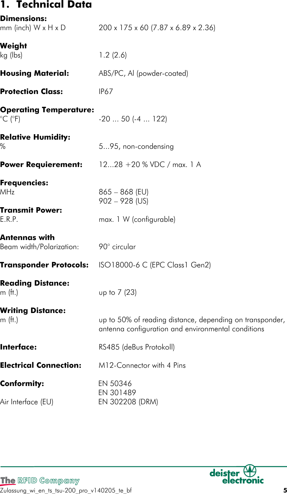 1. Technical DataDimensions:mm (inch) W x H x D 200 x 175 x 60 (7.87 x 6.89 x 2.36)Weightkg (lbs) 1.2 (2.6)Housing Material: ABS/PC, Al (powder-coated)Protection Class: IP67Operating Temperature:°C (°F) -20 ... 50 (-4 ... 122) Relative Humidity:% 5...95, non-condensingPower Requierement: 12...28 +20 % VDC / max. 1 AFrequencies:MHz 865 – 868 (EU) 902 – 928 (US) Transmit Power:E.R.P. max. 1 W (configurable)Antennas withBeam width/Polarization: 90° circularTransponder Protocols: ISO18000-6 C (EPC Class1 Gen2)Reading Distance:m (ft.) up to 7 (23)Writing Distance:m (ft.) up to 50% of reading distance, depending on transponder,antenna configuration and environmental conditionsInterface: RS485 (deBus Protokoll)Electrical Connection: M12-Connector with 4 PinsConformity: EN 50346EN 301489Air Interface (EU) EN 302208 (DRM)Zulassung_wi_en_ts_tsu-200_pro_v140205_te_bf 5