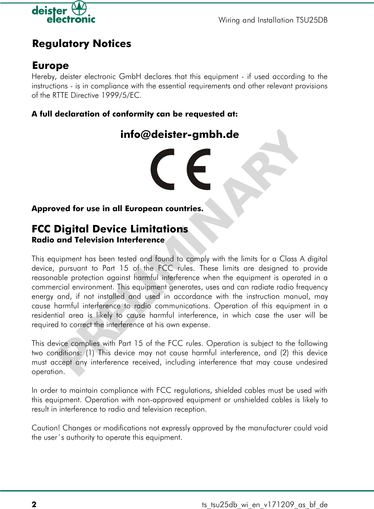 DBRegulatory Notices EuropeHereby, deister electronic GmbH declares that this equipment - if used according to the instructions - is in compliance with the essential requirements and other relevant provisions of the RTTE Directive 1999/5/EC.A full declaration of conformity can be requested at:info@deister-gmbh.deApproved for use in all European countries.FCC Digital Device LimitationsRadio and Television InterferenceThis equipment has been tested and found to comply with the limits for a Class A digital device,   pursuant   to   Part   15  of  the   FCC   rules.   These   limits   are   designed   to  provide reasonable protection against harmful interference when the equipment is operated in a commercial environment. This equipment generates, uses and can radiate radio frequency energy and, if not installed and used in accordance with the instruction manual, may cause harmful interference to radio communications. Operation of this equipment in a residential area is likely to  cause  harmful interference, in  which  case the  user  will  be required to correct the interference at his own expense.This device complies with Part 15 of the FCC rules. Operation is subject to the following two conditions: (1) This device may not cause harmful interference, and (2) this device must accept any interference received, including interference that may cause undesired operation.In order to maintain compliance with FCC regulations, shielded cables must be used with this equipment. Operation with non-approved equipment or unshielded cables is likely to result in interference to radio and television reception.Caution! Changes or modifications not expressly approved by the manufacturer could void the user´s authority to operate this equipment.2ts_tsu25db_wi_en_v171209_as_bf_deWiring and Installation TSU25DBPRELIMINARY
