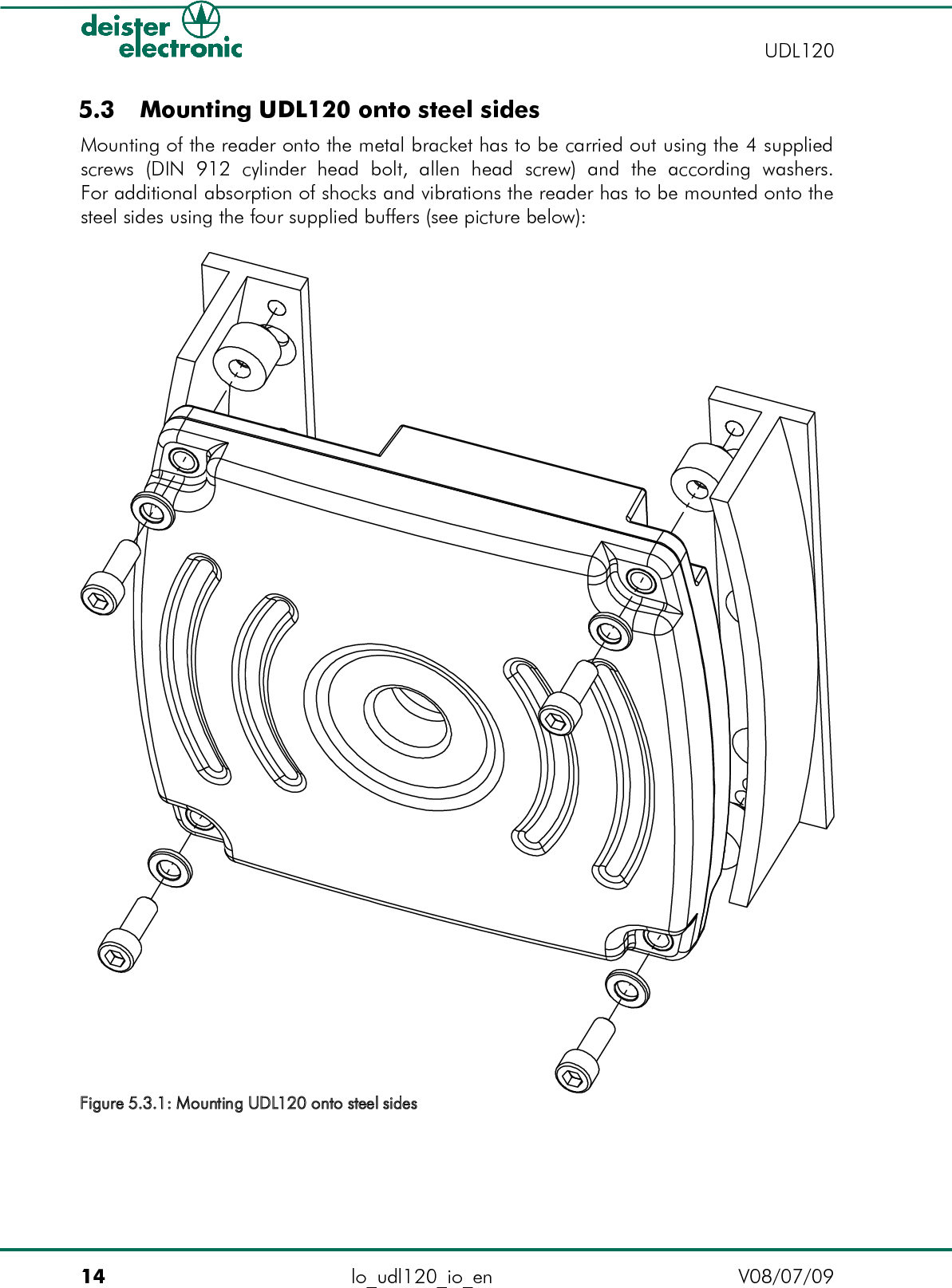  5.3  Mounting UDL120 onto steel sidesMounting of the reader onto the metal bracket has to be carried out using the 4 supplied screws   (DIN   912   cylinder   head   bolt,   allen   head   screw)   and   the   according   washers.For additional absorption of shocks and vibrations the reader has to be mounted onto the steel sides using the four supplied buffers (see picture below):14 lo_udl120_io_en V08/07/09    UDL120Figure 5.3.1: Mounting UDL120 onto steel sides