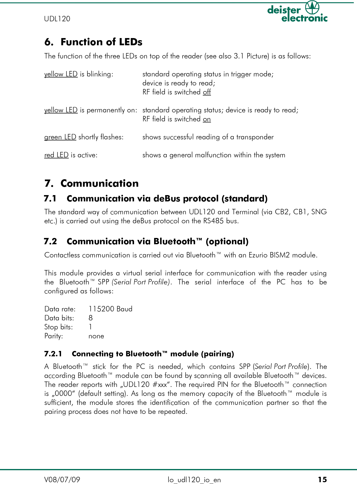 6. Function of LEDsThe function of the three LEDs on top of the reader (see also 3.1 Picture) is as follows:yellow LED is blinking: standard operating status in trigger mode;device is ready to read;RF field is switched offyellow LED is permanently on: standard operating status; device is ready to read;RF field is switched ongreen LED shortly flashes: shows successful reading of a transponderred LED is active: shows a general malfunction within the system7. Communication 7.1  Communication via deBus protocol (standard)The standard way of communication between UDL120 and Terminal (via CB2, CB1, SNG etc.) is carried out using the deBus protocol on the RS485 bus. 7.2  Communication via Bluetooth™ (optional)Contactless communication is carried out via Bluetooth™ with an Ezurio BISM2 module.This module provides a virtual serial interface for communication with the reader using the   Bluetooth™ SPP (Serial Port Profile).   The   serial   interface  of   the   PC   has   to   be configured as follows:Data rate:  115200 BaudData bits:  8Stop bits:  1Parity:  none 7.2.1  Connecting to Bluetooth™ module (pairing)A  Bluetooth™   stick  for  the PC  is  needed,   which  contains  SPP (Serial Port Profile).  The according Bluetooth™ module can be found by scanning all available Bluetooth™ devices. The reader reports with „UDL120 #xxx“. The required PIN for the Bluetooth™ connection is „0000“ (default setting). As long as the memory capacity of the Bluetooth™ module is sufficient, the module stores the identification of the communication partner so that the pairing process does not have to be repeated.V08/07/09 lo_udl120_io_en 15UDL120 
