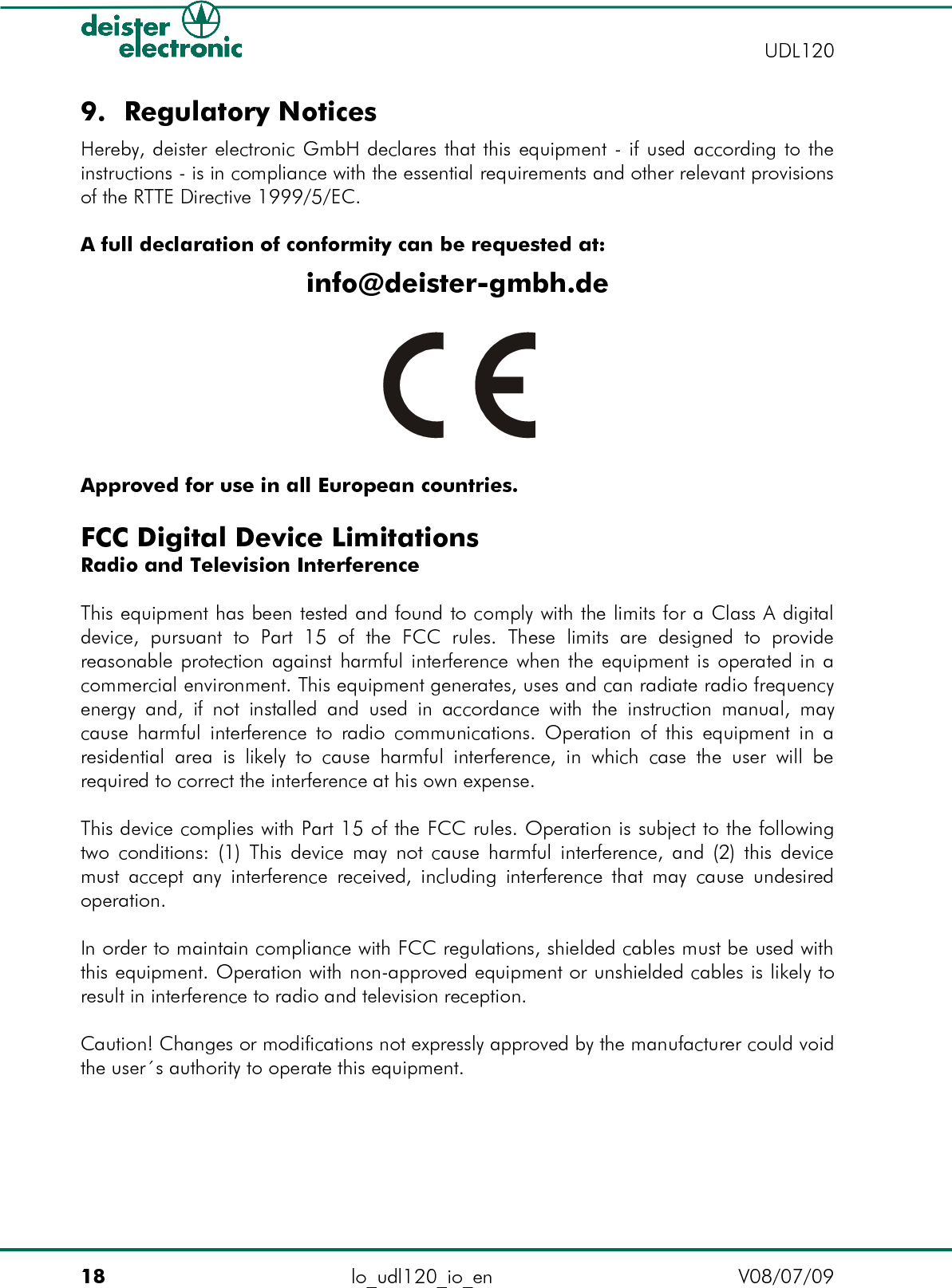 9. Regulatory NoticesHereby, deister electronic GmbH declares that this equipment - if used according to the instructions - is in compliance with the essential requirements and other relevant provisions of the RTTE Directive 1999/5/EC.A full declaration of conformity can be requested at:info@deister-gmbh.deApproved for use in all European countries.FCC Digital Device LimitationsRadio and Television InterferenceThis equipment has been tested and found to comply with the limits for a Class A digital device,   pursuant   to  Part   15   of   the  FCC   rules.   These   limits  are  designed   to   provide reasonable protection against harmful interference when the equipment is operated in a commercial environment. This equipment generates, uses and can radiate radio frequency energy and, if not installed and used in accordance with the instruction manual, may cause harmful interference to radio communications. Operation of this equipment in a residential area  is likely to  cause harmful interference, in  which case the user will  be required to correct the interference at his own expense.This device complies with Part 15 of the FCC rules. Operation is subject to the following two conditions: (1) This device may not cause harmful interference, and (2) this device must accept any interference received, including interference that may cause undesired operation.In order to maintain compliance with FCC regulations, shielded cables must be used with this equipment. Operation with non-approved equipment or unshielded cables is likely to result in interference to radio and television reception.Caution! Changes or modifications not expressly approved by the manufacturer could void the user´s authority to operate this equipment.18 lo_udl120_io_en V08/07/09    UDL120