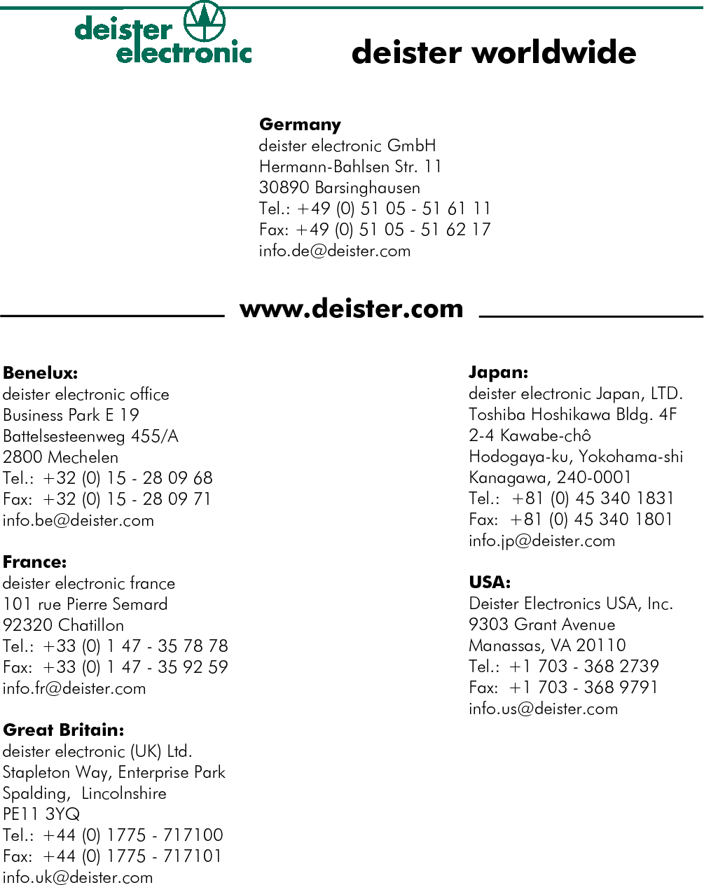 Germanydeister electronic GmbHHermann-Bahlsen Str. 1130890 BarsinghausenTel.: +49 (0) 51 05 - 51 61 11Fax: +49 (0) 51 05 - 51 62 17info.de@deister.comwww.deister.comdeister worldwideJapan:deister electronic Japan, LTD.Toshiba Hoshikawa Bldg. 4F2-4 Kawabe-chôHodogaya-ku, Yokohama-shi Kanagawa, 240-0001Tel.:  +81 (0) 45 340 1831Fax:  +81 (0) 45 340 1801info.jp@deister.comUSA:Deister Electronics USA, Inc.9303 Grant AvenueManassas, VA 20110Tel.: +1 703 - 368 2739Fax: +1 703 - 368 9791info.us@deister.comBenelux:deister electronic officeBusiness Park E 19Battelsesteenweg 455/A2800 MechelenTel.: +32 (0) 15 - 28 09 68Fax: +32 (0) 15 - 28 09 71info.be@deister.comFrance:deister electronic france101 rue Pierre Semard92320 ChatillonTel.: +33 (0) 1 47 - 35 78 78Fax:  +33 (0) 1 47 - 35 92 59info.fr@deister.comGreat Britain:deister electronic (UK) Ltd.Stapleton Way, Enterprise Park Spalding,  LincolnshirePE11 3YQTel.: +44 (0) 1775 - 717100Fax: +44 (0) 1775 - 717101info.uk@deister.com