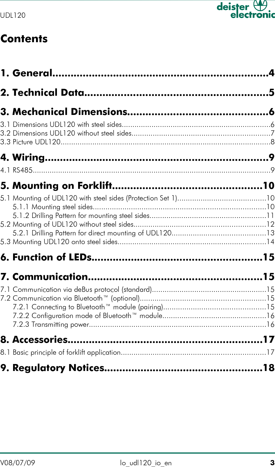 Contents1. General.......................................................................42. Technical Data............................................................53. Mechanical Dimensions..............................................6 3.1 Dimensions UDL120 with steel sides......................................................................6 3.2 Dimensions UDL120 without steel sides.................................................................7 3.3 Picture UDL120...................................................................................................84. Wiring.........................................................................9 4.1 RS485................................................................................................................95. Mounting on Forklift.................................................10 5.1 Mounting of UDL120 with steel sides (Protection Set 1)..........................................10 5.1.1 Mounting steel sides.................................................................................10 5.1.2 Drilling Pattern for mounting steel sides.......................................................11 5.2 Mounting of UDL120 without steel sides..............................................................12 5.2.1 Drilling Pattern for direct mounting of UDL120............................................13 5.3 Mounting UDL120 onto steel sides......................................................................146. Function of LEDs........................................................157. Communication.........................................................15 7.1 Communication via deBus protocol (standard)......................................................15 7.2 Communication via Bluetooth™ (optional)...........................................................15 7.2.1 Connecting to Bluetooth™ module (pairing)................................................15 7.2.2 Configuration mode of Bluetooth™ module.................................................16 7.2.3 Transmitting power...................................................................................168. Accessories................................................................17 8.1 Basic principle of forklift application....................................................................179. Regulatory Notices....................................................18V08/07/09 lo_udl120_io_en 3UDL120 
