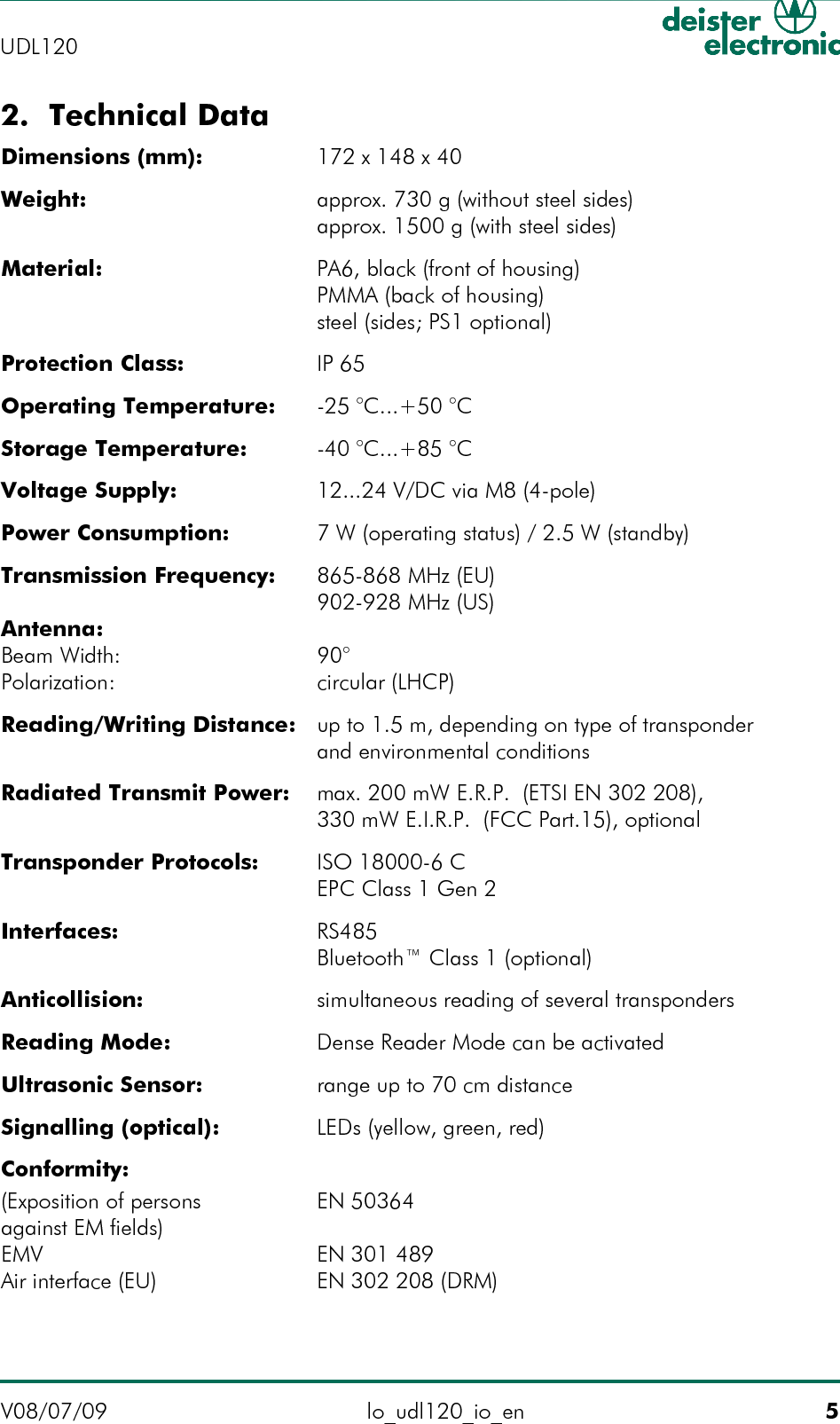 2. Technical DataDimensions (mm): 172 x 148 x 40Weight: approx. 730 g (without steel sides)approx. 1500 g (with steel sides)Material: PA6, black (front of housing)PMMA (back of housing)steel (sides; PS1 optional)Protection Class: IP 65Operating Temperature: -25 °C...+50 °CStorage Temperature: -40 °C...+85 °CVoltage Supply: 12...24 V/DC via M8 (4-pole)Power Consumption: 7 W (operating status) / 2.5 W (standby)Transmission Frequency: 865-868 MHz (EU)902-928 MHz (US)Antenna:Beam Width: 90°Polarization: circular (LHCP)Reading/Writing Distance: up to 1.5 m, depending on type of transponder and environmental conditionsRadiated Transmit Power: max. 200 mW E.R.P.  (ETSI EN 302 208),330 mW E.I.R.P.  (FCC Part.15), optionalTransponder Protocols: ISO 18000-6 CEPC Class 1 Gen 2Interfaces: RS485Bluetooth™ Class 1 (optional)Anticollision: simultaneous reading of several transpondersReading Mode: Dense Reader Mode can be activatedUltrasonic Sensor: range up to 70 cm distanceSignalling (optical): LEDs (yellow, green, red)Conformity:(Exposition of persons EN 50364against EM fields)EMV EN 301 489Air interface (EU) EN 302 208 (DRM)V08/07/09 lo_udl120_io_en 5UDL120 