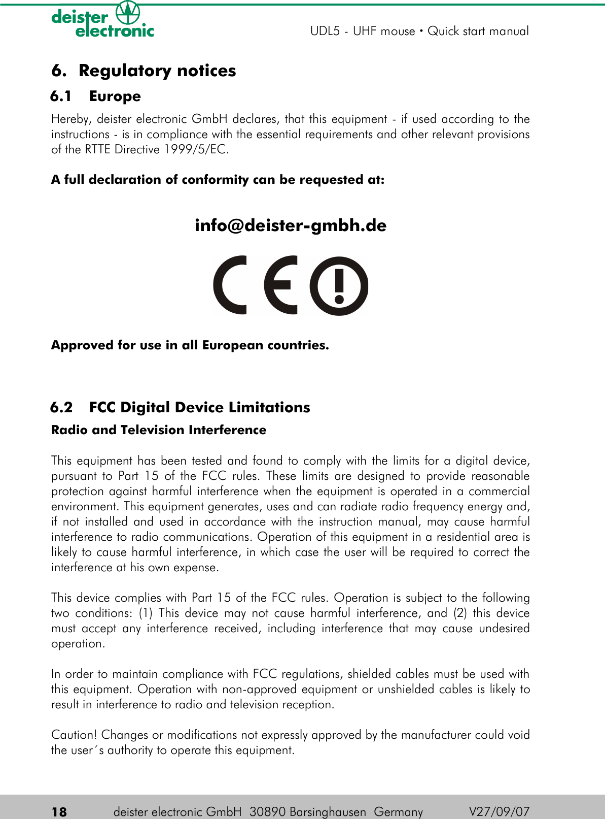 6. Regulatory notices 6.1  EuropeHereby, deister electronic GmbH declares, that this equipment - if used according to the instructions - is in compliance with the essential requirements and other relevant provisions of the RTTE Directive 1999/5/EC.A full declaration of conformity can be requested at:info@deister-gmbh.deApproved for use in all European countries. 6.2  FCC Digital Device LimitationsRadio and Television InterferenceThis equipment has been tested and found to comply with the limits for a digital device, pursuant to Part 15 of the FCC rules. These limits are designed to provide reasonable protection against harmful interference when the equipment is operated in a commercial environment. This equipment generates, uses and can radiate radio frequency energy and, if not installed and used in accordance with the instruction manual, may cause harmful interference to radio communications. Operation of this equipment in a residential area is likely to cause harmful interference, in which case the user will be required to correct the interference at his own expense.This device complies with Part 15 of the FCC rules. Operation is subject to the following two conditions: (1) This device may not cause harmful interference, and (2) this device must accept any interference received, including interference that may cause undesired operation.In order to maintain compliance with FCC regulations, shielded cables must be used with this equipment. Operation with non-approved equipment or unshielded cables is likely to result in interference to radio and television reception.Caution! Changes or modifications not expressly approved by the manufacturer could void the user´s authority to operate this equipment.18 deister electronic GmbH  30890 Barsinghausen  Germany  V27/09/07UDL5 - UHF mouse · Quick start manual
