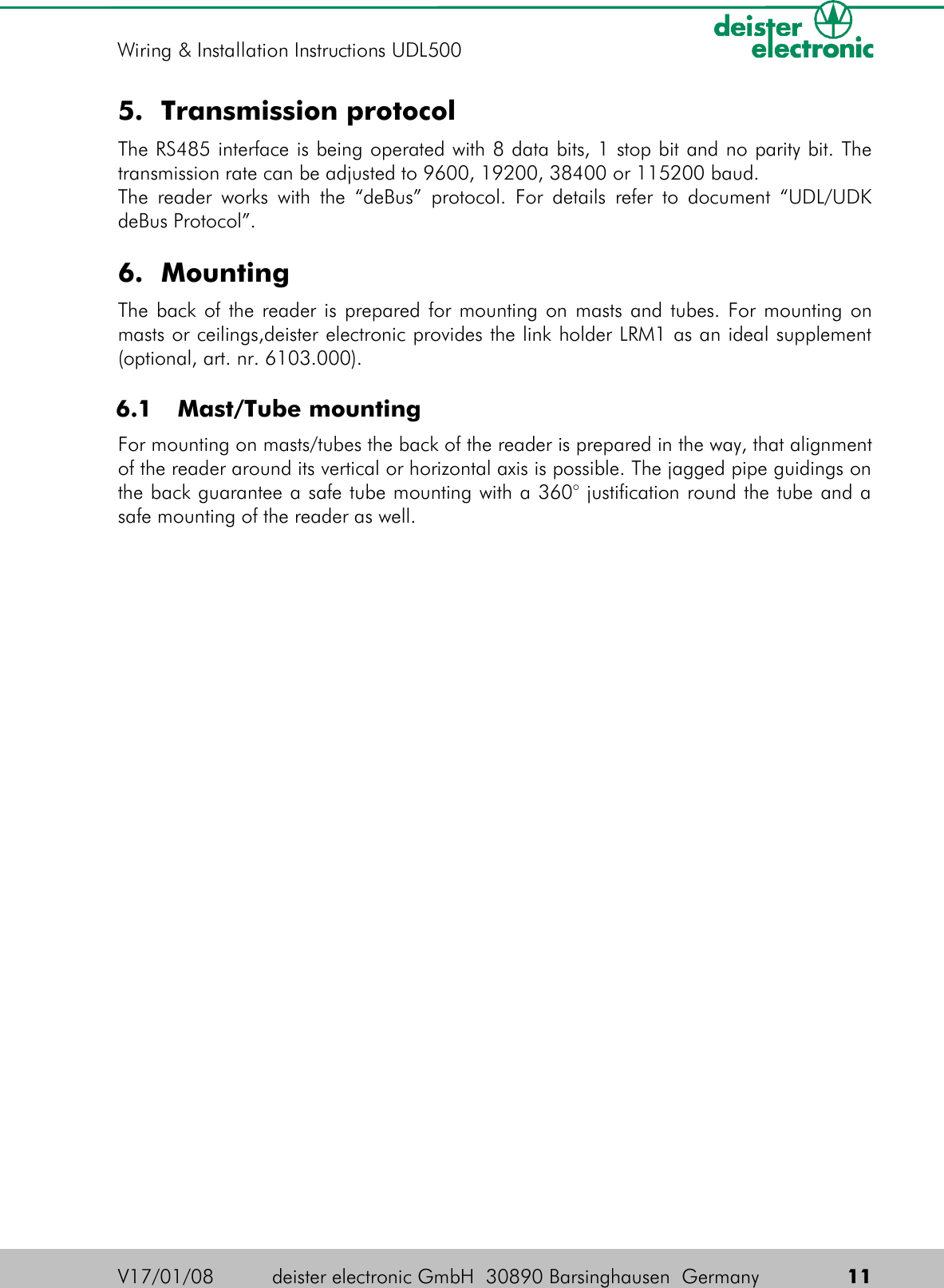 5. Transmission protocolThe RS485 interface is being operated with 8 data bits, 1 stop bit and no parity bit. The transmission rate can be adjusted to 9600, 19200, 38400 or 115200 baud.The reader works with the “deBus” protocol. For details refer to document “UDL/UDK deBus Protocol”.6. MountingThe back of the reader is prepared for mounting on masts and tubes. For mounting on masts or ceilings,deister electronic provides the link holder LRM1 as an ideal supplement (optional, art. nr. 6103.000). 6.1  Mast/Tube mountingFor mounting on masts/tubes the back of the reader is prepared in the way, that alignment of the reader around its vertical or horizontal axis is possible. The jagged pipe guidings on the back guarantee a safe tube mounting with a 360° justification round the tube and a safe mounting of the reader as well.V17/01/08 deister electronic GmbH  30890 Barsinghausen  Germany  11Wiring &amp; Installation Instructions UDL500